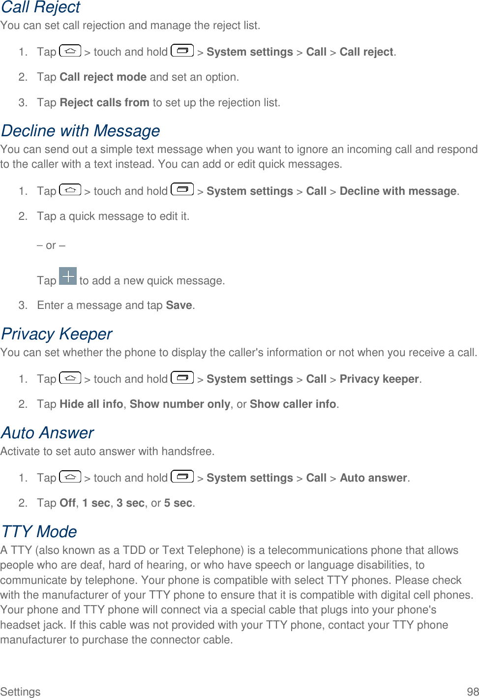  Settings  98 Call Reject You can set call rejection and manage the reject list. 1.  Tap   &gt; touch and hold   &gt; System settings &gt; Call &gt; Call reject. 2.  Tap Call reject mode and set an option. 3.  Tap Reject calls from to set up the rejection list. Decline with Message You can send out a simple text message when you want to ignore an incoming call and respond to the caller with a text instead. You can add or edit quick messages. 1.  Tap   &gt; touch and hold   &gt; System settings &gt; Call &gt; Decline with message. 2.  Tap a quick message to edit it. – or – Tap   to add a new quick message. 3.  Enter a message and tap Save. Privacy Keeper You can set whether the phone to display the caller&apos;s information or not when you receive a call. 1.  Tap   &gt; touch and hold   &gt; System settings &gt; Call &gt; Privacy keeper. 2.  Tap Hide all info, Show number only, or Show caller info. Auto Answer Activate to set auto answer with handsfree. 1.  Tap   &gt; touch and hold   &gt; System settings &gt; Call &gt; Auto answer. 2.  Tap Off, 1 sec, 3 sec, or 5 sec. TTY Mode A TTY (also known as a TDD or Text Telephone) is a telecommunications phone that allows people who are deaf, hard of hearing, or who have speech or language disabilities, to communicate by telephone. Your phone is compatible with select TTY phones. Please check with the manufacturer of your TTY phone to ensure that it is compatible with digital cell phones. Your phone and TTY phone will connect via a special cable that plugs into your phone&apos;s headset jack. If this cable was not provided with your TTY phone, contact your TTY phone manufacturer to purchase the connector cable. 