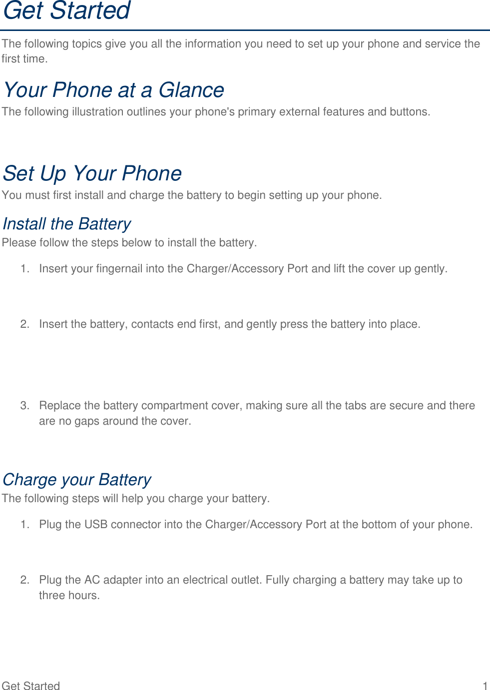 Get Started  1 Get Started The following topics give you all the information you need to set up your phone and service the first time. Your Phone at a Glance The following illustration outlines your phone&apos;s primary external features and buttons. Set Up Your Phone You must first install and charge the battery to begin setting up your phone. Install the Battery Please follow the steps below to install the battery. 1. Insert your fingernail into the Charger/Accessory Port and lift the cover up gently.2. Insert the battery, contacts end first, and gently press the battery into place.3. Replace the battery compartment cover, making sure all the tabs are secure and thereare no gaps around the cover.Charge your Battery The following steps will help you charge your battery. 1. Plug the USB connector into the Charger/Accessory Port at the bottom of your phone.2. Plug the AC adapter into an electrical outlet. Fully charging a battery may take up tothree hours.
