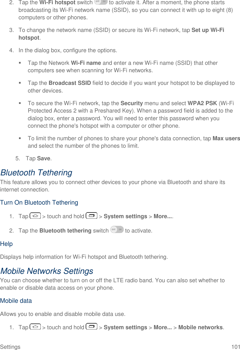  Settings  101 2.  Tap the Wi-Fi hotspot switch   to activate it. After a moment, the phone starts broadcasting its Wi-Fi network name (SSID), so you can connect it with up to eight (8) computers or other phones. 3.  To change the network name (SSID) or secure its Wi-Fi network, tap Set up Wi-Fi hotspot.  4.  In the dialog box, configure the options.    Tap the Network Wi-Fi name and enter a new Wi-Fi name (SSID) that other computers see when scanning for Wi-Fi networks.   Tap the Broadcast SSID field to decide if you want your hotspot to be displayed to other devices.   To secure the Wi-Fi network, tap the Security menu and select WPA2 PSK (Wi-Fi Protected Access 2 with a Preshared Key). When a password field is added to the dialog box, enter a password. You will need to enter this password when you connect the phone&apos;s hotspot with a computer or other phone.   To limit the number of phones to share your phone&apos;s data connection, tap Max users and select the number of the phones to limit.  5.  Tap Save. Bluetooth Tethering This feature allows you to connect other devices to your phone via Bluetooth and share its internet connection. Turn On Bluetooth Tethering 1.  Tap   &gt; touch and hold   &gt; System settings &gt; More.... 2.  Tap the Bluetooth tethering switch   to activate. Help Displays help information for Wi-Fi hotspot and Bluetooth tethering. Mobile Networks Settings You can choose whether to turn on or off the LTE radio band. You can also set whether to enable or disable data access on your phone. Mobile data Allows you to enable and disable mobile data use. 1.  Tap   &gt; touch and hold   &gt; System settings &gt; More... &gt; Mobile networks. 