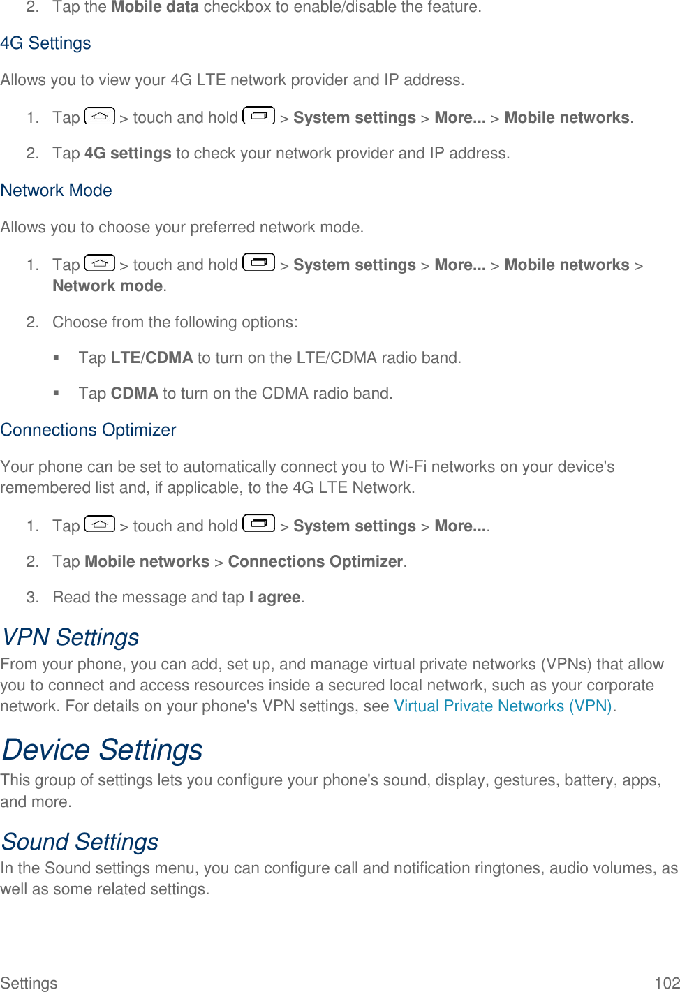  Settings  102 2.  Tap the Mobile data checkbox to enable/disable the feature. 4G Settings Allows you to view your 4G LTE network provider and IP address. 1.  Tap   &gt; touch and hold   &gt; System settings &gt; More... &gt; Mobile networks. 2. Tap 4G settings to check your network provider and IP address. Network Mode Allows you to choose your preferred network mode. 1.  Tap   &gt; touch and hold   &gt; System settings &gt; More... &gt; Mobile networks &gt; Network mode. 2.  Choose from the following options:   Tap LTE/CDMA to turn on the LTE/CDMA radio band.   Tap CDMA to turn on the CDMA radio band. Connections Optimizer Your phone can be set to automatically connect you to Wi-Fi networks on your device&apos;s remembered list and, if applicable, to the 4G LTE Network. 1.  Tap   &gt; touch and hold   &gt; System settings &gt; More.... 2.  Tap Mobile networks &gt; Connections Optimizer. 3.  Read the message and tap I agree. VPN Settings From your phone, you can add, set up, and manage virtual private networks (VPNs) that allow you to connect and access resources inside a secured local network, such as your corporate network. For details on your phone&apos;s VPN settings, see Virtual Private Networks (VPN). Device Settings This group of settings lets you configure your phone&apos;s sound, display, gestures, battery, apps, and more. Sound Settings In the Sound settings menu, you can configure call and notification ringtones, audio volumes, as well as some related settings. 