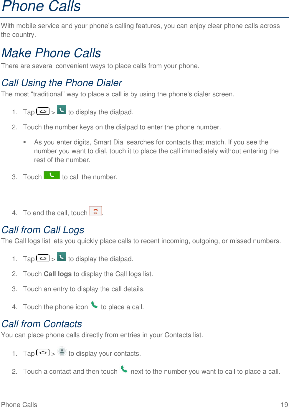Phone Calls  19 Phone Calls With mobile service and your phone&apos;s calling features, you can enjoy clear phone calls across the country. Make Phone Calls There are several convenient ways to place calls from your phone. Call Using the Phone Dialer The most ―traditional‖ way to place a call is by using the phone&apos;s dialer screen.  1.  Tap   &gt;   to display the dialpad. 2.  Touch the number keys on the dialpad to enter the phone number.   As you enter digits, Smart Dial searches for contacts that match. If you see the number you want to dial, touch it to place the call immediately without entering the rest of the number. 3.  Touch   to call the number.   4.  To end the call, touch  . Call from Call Logs The Call logs list lets you quickly place calls to recent incoming, outgoing, or missed numbers. 1.  Tap   &gt;   to display the dialpad. 2.  Touch Call logs to display the Call logs list. 3.  Touch an entry to display the call details. 4.  Touch the phone icon   to place a call. Call from Contacts You can place phone calls directly from entries in your Contacts list. 1.  Tap   &gt;   to display your contacts. 2.  Touch a contact and then touch   next to the number you want to call to place a call. 