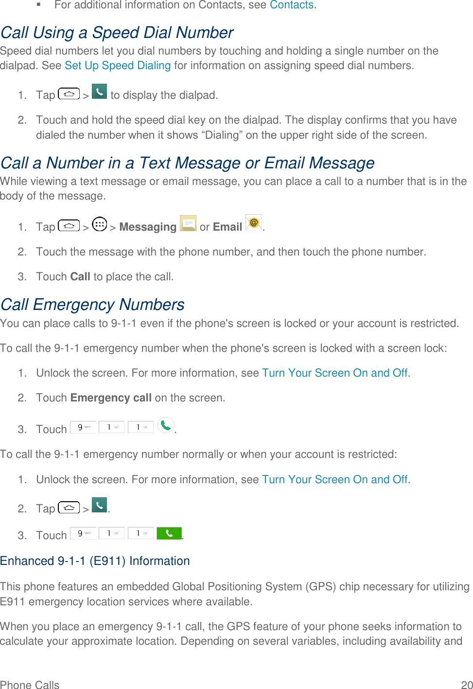 Phone Calls  20   For additional information on Contacts, see Contacts. Call Using a Speed Dial Number Speed dial numbers let you dial numbers by touching and holding a single number on the dialpad. See Set Up Speed Dialing for information on assigning speed dial numbers. 1.  Tap   &gt;   to display the dialpad. 2.  Touch and hold the speed dial key on the dialpad. The display confirms that you have dialed the number when it shows ―Dialing‖ on the upper right side of the screen. Call a Number in a Text Message or Email Message While viewing a text message or email message, you can place a call to a number that is in the body of the message.  1.  Tap   &gt;   &gt; Messaging   or Email  . 2.  Touch the message with the phone number, and then touch the phone number. 3.  Touch Call to place the call. Call Emergency Numbers You can place calls to 9-1-1 even if the phone&apos;s screen is locked or your account is restricted. To call the 9-1-1 emergency number when the phone&apos;s screen is locked with a screen lock: 1.  Unlock the screen. For more information, see Turn Your Screen On and Off. 2.  Touch Emergency call on the screen. 3.  Touch        . To call the 9-1-1 emergency number normally or when your account is restricted: 1.  Unlock the screen. For more information, see Turn Your Screen On and Off. 2.  Tap   &gt;  . 3.  Touch        . Enhanced 9-1-1 (E911) Information This phone features an embedded Global Positioning System (GPS) chip necessary for utilizing E911 emergency location services where available. When you place an emergency 9-1-1 call, the GPS feature of your phone seeks information to calculate your approximate location. Depending on several variables, including availability and 
