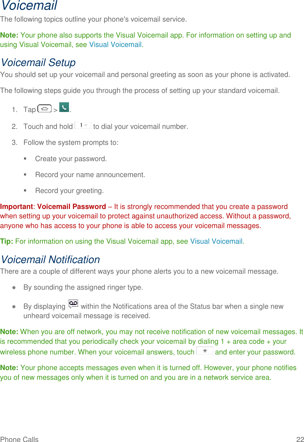 Phone Calls  22 Voicemail The following topics outline your phone&apos;s voicemail service. Note: Your phone also supports the Visual Voicemail app. For information on setting up and using Visual Voicemail, see Visual Voicemail. Voicemail Setup You should set up your voicemail and personal greeting as soon as your phone is activated.  The following steps guide you through the process of setting up your standard voicemail.  1.  Tap   &gt;  . 2.  Touch and hold   to dial your voicemail number.  3.  Follow the system prompts to:    Create your password.    Record your name announcement.    Record your greeting.  Important: Voicemail Password – It is strongly recommended that you create a password when setting up your voicemail to protect against unauthorized access. Without a password, anyone who has access to your phone is able to access your voicemail messages. Tip: For information on using the Visual Voicemail app, see Visual Voicemail. Voicemail Notification There are a couple of different ways your phone alerts you to a new voicemail message. ● By sounding the assigned ringer type. ● By displaying   within the Notifications area of the Status bar when a single new unheard voicemail message is received. Note: When you are off network, you may not receive notification of new voicemail messages. It is recommended that you periodically check your voicemail by dialing 1 + area code + your wireless phone number. When your voicemail answers, touch   and enter your password.  Note: Your phone accepts messages even when it is turned off. However, your phone notifies you of new messages only when it is turned on and you are in a network service area. 