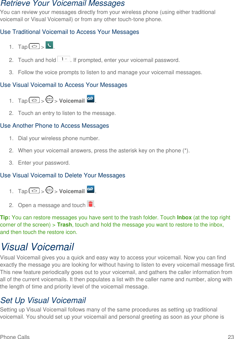 Phone Calls  23 Retrieve Your Voicemail Messages You can review your messages directly from your wireless phone (using either traditional voicemail or Visual Voicemail) or from any other touch-tone phone. Use Traditional Voicemail to Access Your Messages 1.  Tap   &gt;  . 2.  Touch and hold  . If prompted, enter your voicemail password. 3.  Follow the voice prompts to listen to and manage your voicemail messages. Use Visual Voicemail to Access Your Messages 1.  Tap   &gt;   &gt; Voicemail  . 2.  Touch an entry to listen to the message. Use Another Phone to Access Messages 1.  Dial your wireless phone number. 2.  When your voicemail answers, press the asterisk key on the phone (*).  3.  Enter your password.  Use Visual Voicemail to Delete Your Messages 1.  Tap   &gt;   &gt; Voicemail  . 2.  Open a message and touch  . Tip: You can restore messages you have sent to the trash folder. Touch Inbox (at the top right corner of the screen) &gt; Trash, touch and hold the message you want to restore to the inbox, and then touch the restore icon. Visual Voicemail Visual Voicemail gives you a quick and easy way to access your voicemail. Now you can find exactly the message you are looking for without having to listen to every voicemail message first. This new feature periodically goes out to your voicemail, and gathers the caller information from all of the current voicemails. It then populates a list with the caller name and number, along with the length of time and priority level of the voicemail message.  Set Up Visual Voicemail Setting up Visual Voicemail follows many of the same procedures as setting up traditional voicemail. You should set up your voicemail and personal greeting as soon as your phone is 