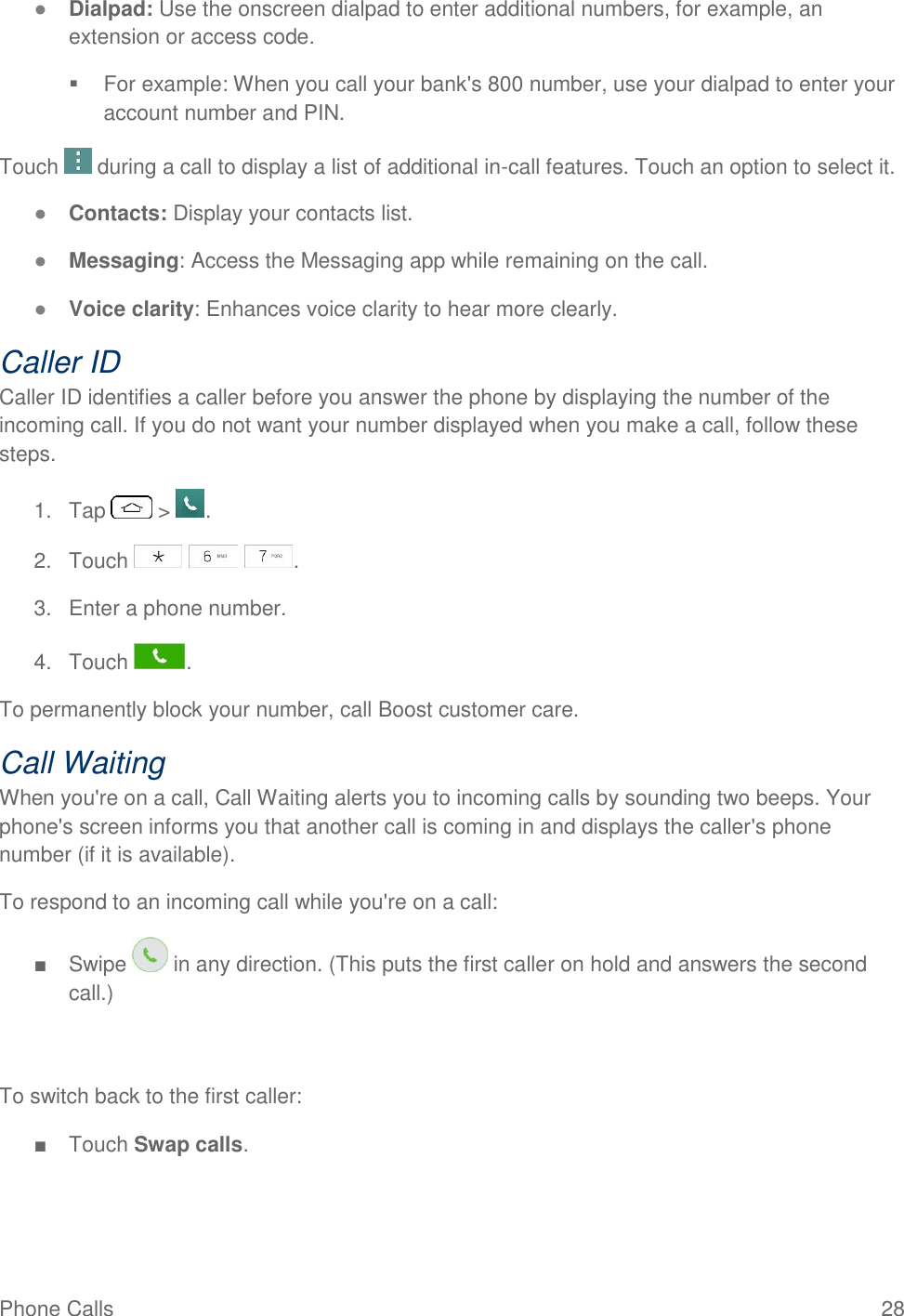 Phone Calls  28 ● Dialpad: Use the onscreen dialpad to enter additional numbers, for example, an extension or access code.   For example: When you call your bank&apos;s 800 number, use your dialpad to enter your account number and PIN.  Touch   during a call to display a list of additional in-call features. Touch an option to select it.  ● Contacts: Display your contacts list. ● Messaging: Access the Messaging app while remaining on the call. ● Voice clarity: Enhances voice clarity to hear more clearly. Caller ID Caller ID identifies a caller before you answer the phone by displaying the number of the incoming call. If you do not want your number displayed when you make a call, follow these steps. 1.  Tap   &gt;  . 2.  Touch      . 3.  Enter a phone number. 4.  Touch  . To permanently block your number, call Boost customer care. Call Waiting When you&apos;re on a call, Call Waiting alerts you to incoming calls by sounding two beeps. Your phone&apos;s screen informs you that another call is coming in and displays the caller&apos;s phone number (if it is available). To respond to an incoming call while you&apos;re on a call: ■  Swipe   in any direction. (This puts the first caller on hold and answers the second call.)   To switch back to the first caller: ■  Touch Swap calls. 