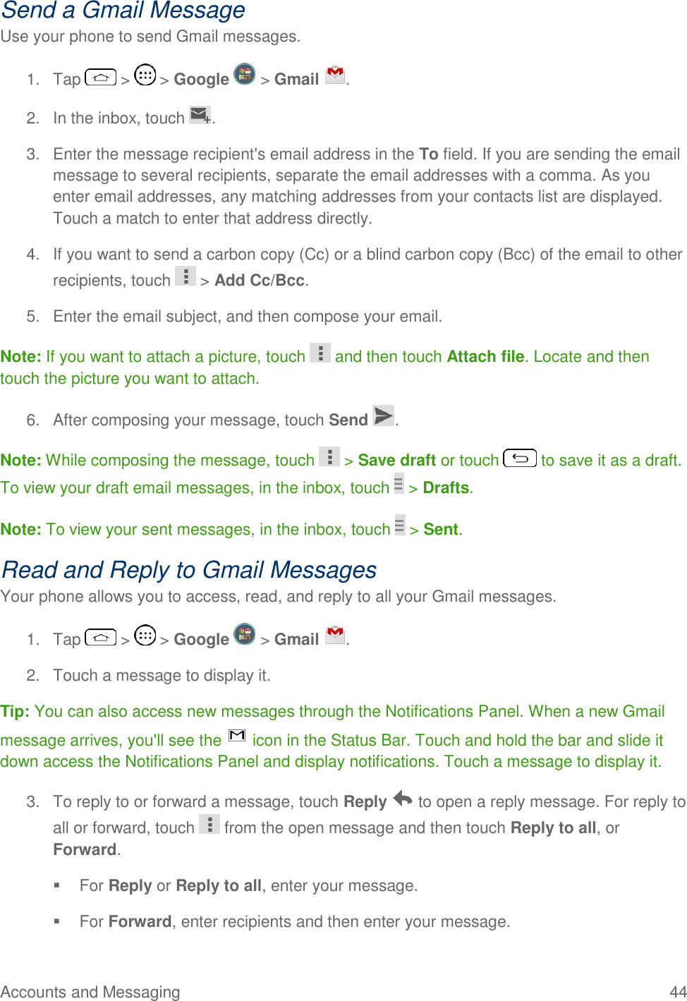 Accounts and Messaging  44 Send a Gmail Message Use your phone to send Gmail messages. 1.  Tap   &gt;   &gt; Google   &gt; Gmail  . 2.  In the inbox, touch  . 3.  Enter the message recipient&apos;s email address in the To field. If you are sending the email message to several recipients, separate the email addresses with a comma. As you enter email addresses, any matching addresses from your contacts list are displayed. Touch a match to enter that address directly. 4.  If you want to send a carbon copy (Cc) or a blind carbon copy (Bcc) of the email to other recipients, touch   &gt; Add Cc/Bcc. 5.  Enter the email subject, and then compose your email. Note: If you want to attach a picture, touch   and then touch Attach file. Locate and then touch the picture you want to attach. 6.  After composing your message, touch Send  . Note: While composing the message, touch   &gt; Save draft or touch   to save it as a draft. To view your draft email messages, in the inbox, touch   &gt; Drafts. Note: To view your sent messages, in the inbox, touch   &gt; Sent. Read and Reply to Gmail Messages Your phone allows you to access, read, and reply to all your Gmail messages. 1.  Tap   &gt;   &gt; Google   &gt; Gmail  . 2.  Touch a message to display it. Tip: You can also access new messages through the Notifications Panel. When a new Gmail message arrives, you&apos;ll see the   icon in the Status Bar. Touch and hold the bar and slide it down access the Notifications Panel and display notifications. Touch a message to display it.  3.  To reply to or forward a message, touch Reply   to open a reply message. For reply to all or forward, touch   from the open message and then touch Reply to all, or Forward.   For Reply or Reply to all, enter your message.   For Forward, enter recipients and then enter your message. 