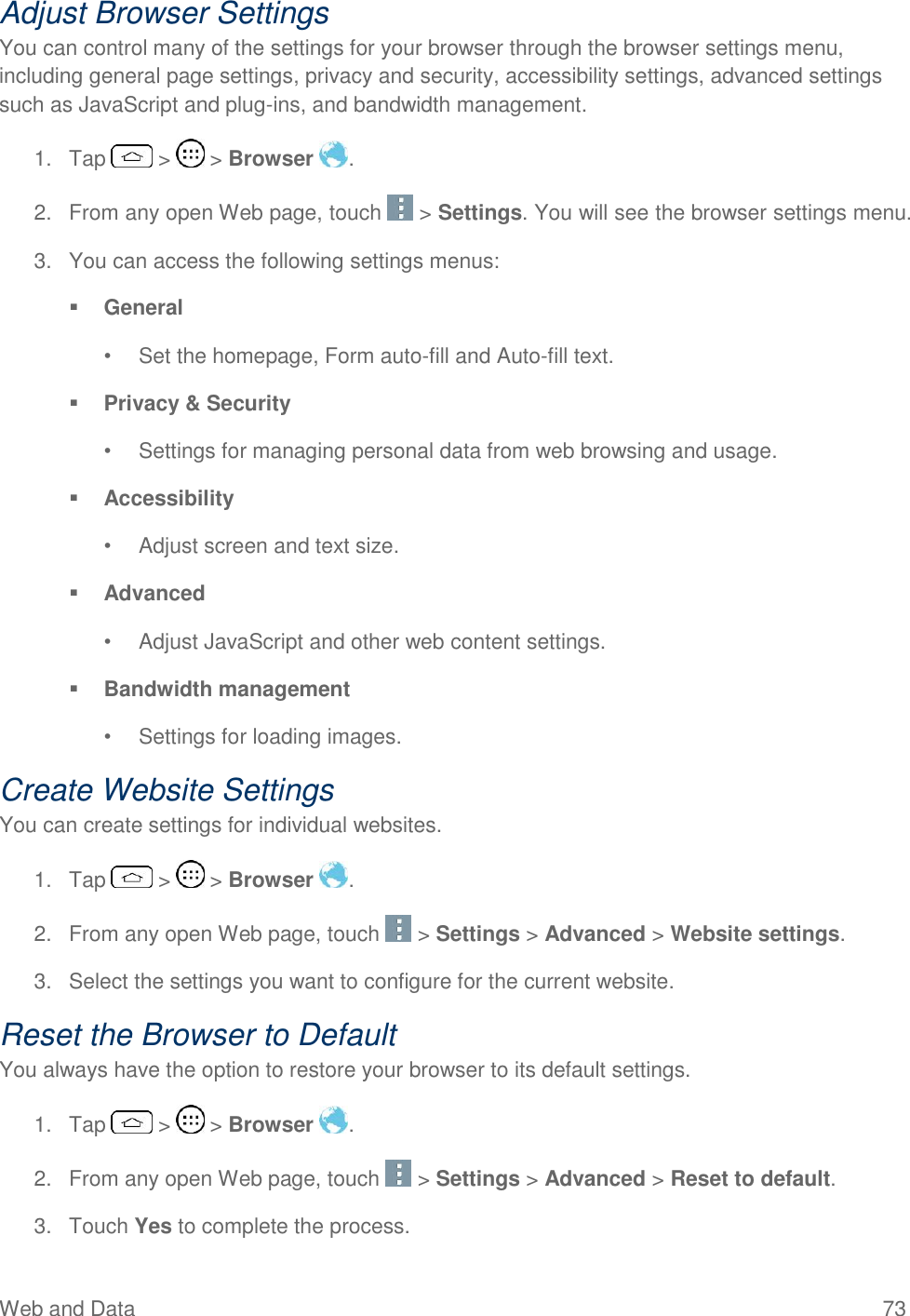 Web and Data  73 Adjust Browser Settings You can control many of the settings for your browser through the browser settings menu, including general page settings, privacy and security, accessibility settings, advanced settings such as JavaScript and plug-ins, and bandwidth management. 1.  Tap   &gt;   &gt; Browser  . 2.  From any open Web page, touch   &gt; Settings. You will see the browser settings menu. 3.  You can access the following settings menus:  General  •  Set the homepage, Form auto-fill and Auto-fill text.   Privacy &amp; Security  •  Settings for managing personal data from web browsing and usage.   Accessibility  •  Adjust screen and text size.  Advanced  •  Adjust JavaScript and other web content settings.   Bandwidth management  •  Settings for loading images.  Create Website Settings You can create settings for individual websites. 1.  Tap   &gt;   &gt; Browser  . 2.  From any open Web page, touch   &gt; Settings &gt; Advanced &gt; Website settings. 3.  Select the settings you want to configure for the current website. Reset the Browser to Default You always have the option to restore your browser to its default settings. 1.  Tap   &gt;   &gt; Browser  . 2.  From any open Web page, touch   &gt; Settings &gt; Advanced &gt; Reset to default. 3.  Touch Yes to complete the process.  