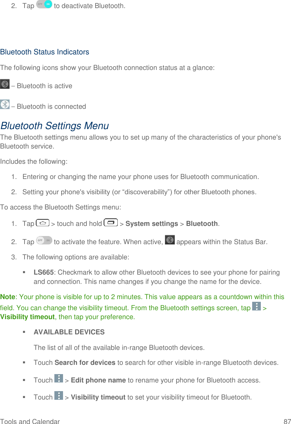  Tools and Calendar  87 2.  Tap   to deactivate Bluetooth.   Bluetooth Status Indicators The following icons show your Bluetooth connection status at a glance:  – Bluetooth is active  – Bluetooth is connected Bluetooth Settings Menu The Bluetooth settings menu allows you to set up many of the characteristics of your phone&apos;s Bluetooth service. Includes the following: 1.  Entering or changing the name your phone uses for Bluetooth communication. 2. Setting your phone&apos;s visibility (or ―discoverability‖) for other Bluetooth phones. To access the Bluetooth Settings menu: 1.  Tap   &gt; touch and hold   &gt; System settings &gt; Bluetooth. 2.  Tap   to activate the feature. When active,   appears within the Status Bar. 3.  The following options are available:  LS665: Checkmark to allow other Bluetooth devices to see your phone for pairing and connection. This name changes if you change the name for the device. Note: Your phone is visible for up to 2 minutes. This value appears as a countdown within this field. You can change the visibility timeout. From the Bluetooth settings screen, tap   &gt; Visibility timeout, then tap your preference.  AVAILABLE DEVICES The list of all of the available in-range Bluetooth devices.   Touch Search for devices to search for other visible in-range Bluetooth devices.    Touch   &gt; Edit phone name to rename your phone for Bluetooth access.    Touch   &gt; Visibility timeout to set your visibility timeout for Bluetooth.  