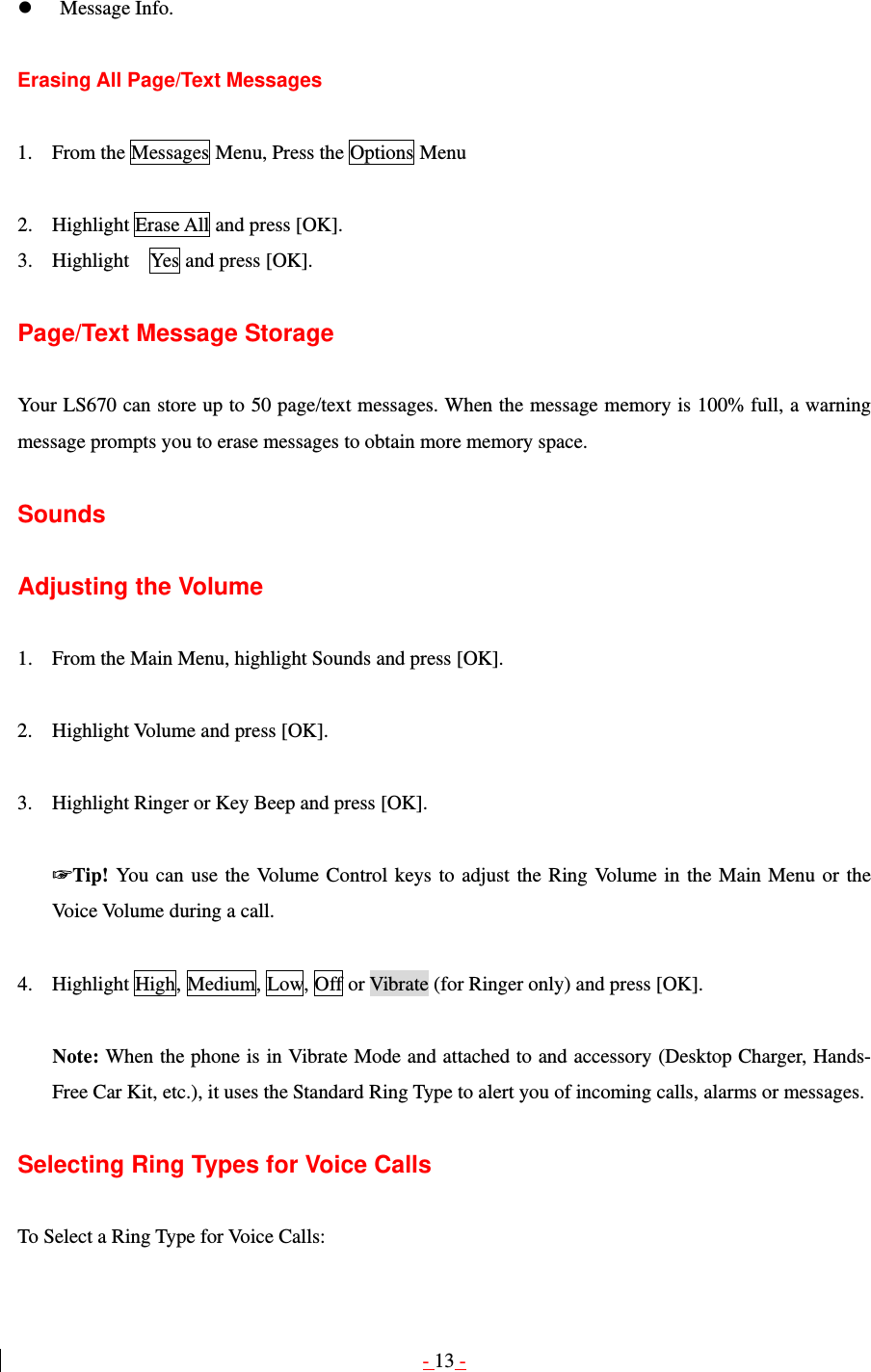 - 13 -   Message Info.  Erasing All Page/Text Messages  1. From the Messages Menu, Press the Options Menu  2. Highlight Erase All and press [OK]. 3. Highlight    Yes and press [OK].  Page/Text Message Storage  Your LS670 can store up to 50 page/text messages. When the message memory is 100% full, a warning message prompts you to erase messages to obtain more memory space.  Sounds  Adjusting the Volume  1. From the Main Menu, highlight Sounds and press [OK].  2. Highlight Volume and press [OK].  3. Highlight Ringer or Key Beep and press [OK].  ☞Tip! You can use the Volume Control keys to adjust the Ring Volume in the Main Menu or the Voice Volume during a call.  4. Highlight High, Medium, Low, Off or Vibrate (for Ringer only) and press [OK].  Note: When the phone is in Vibrate Mode and attached to and accessory (Desktop Charger, Hands-Free Car Kit, etc.), it uses the Standard Ring Type to alert you of incoming calls, alarms or messages.  Selecting Ring Types for Voice Calls  To Select a Ring Type for Voice Calls: 