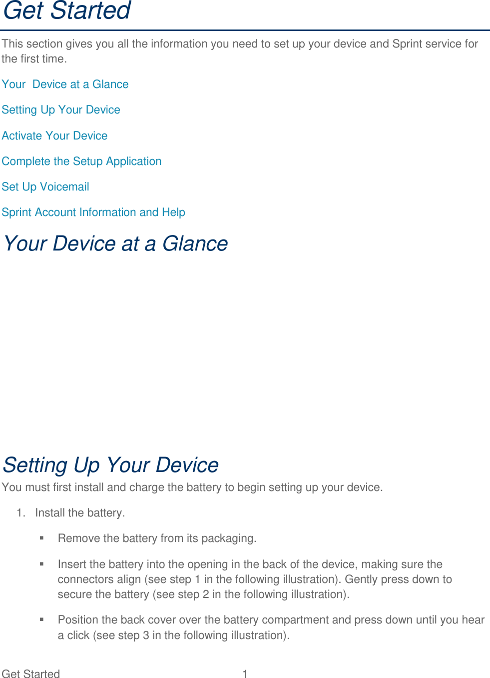 Get Started  1 Get Started This section gives you all the information you need to set up your device and Sprint service for the first time. Your  Device at a Glance  Setting Up Your Device  Activate Your Device  Complete the Setup Application  Set Up Voicemail  Sprint Account Information and Help  Your Device at a Glance  Setting Up Your Device You must first install and charge the battery to begin setting up your device.  1.  Install the battery.   Remove the battery from its packaging.   Insert the battery into the opening in the back of the device, making sure the connectors align (see step 1 in the following illustration). Gently press down to secure the battery (see step 2 in the following illustration).   Position the back cover over the battery compartment and press down until you hear a click (see step 3 in the following illustration). 