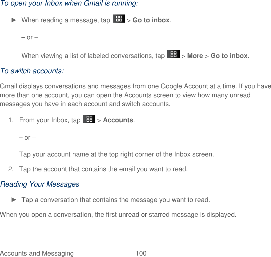 Accounts and Messaging  100  To open your Inbox when Gmail is running: ►  When reading a message, tap   &gt; Go to inbox. – or – When viewing a list of labeled conversations, tap   &gt; More &gt; Go to inbox. To switch accounts:   Gmail displays conversations and messages from one Google Account at a time. If you have more than one account, you can open the Accounts screen to view how many unread messages you have in each account and switch accounts. 1.  From your Inbox, tap   &gt; Accounts. – or – Tap your account name at the top right corner of the Inbox screen. 2.  Tap the account that contains the email you want to read. Reading Your Messages ►  Tap a conversation that contains the message you want to read. When you open a conversation, the first unread or starred message is displayed. 