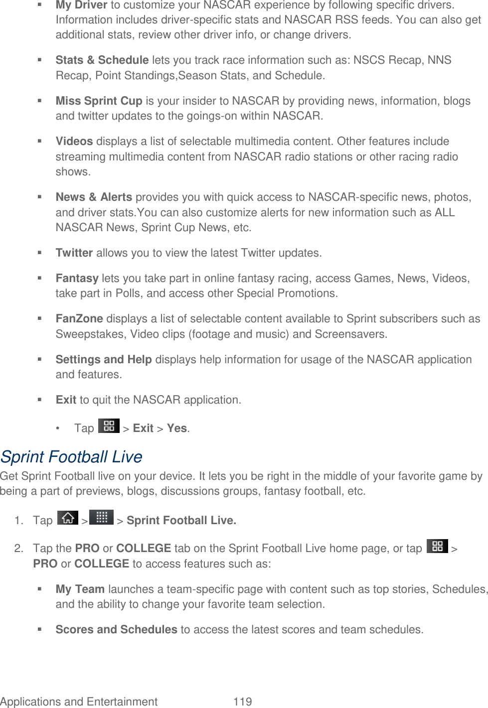 Applications and Entertainment  119  My Driver to customize your NASCAR experience by following specific drivers. Information includes driver-specific stats and NASCAR RSS feeds. You can also get additional stats, review other driver info, or change drivers.  Stats &amp; Schedule lets you track race information such as: NSCS Recap, NNS Recap, Point Standings,Season Stats, and Schedule.  Miss Sprint Cup is your insider to NASCAR by providing news, information, blogs and twitter updates to the goings-on within NASCAR.  Videos displays a list of selectable multimedia content. Other features include streaming multimedia content from NASCAR radio stations or other racing radio shows.  News &amp; Alerts provides you with quick access to NASCAR-specific news, photos, and driver stats.You can also customize alerts for new information such as ALL NASCAR News, Sprint Cup News, etc.  Twitter allows you to view the latest Twitter updates.  Fantasy lets you take part in online fantasy racing, access Games, News, Videos, take part in Polls, and access other Special Promotions.  FanZone displays a list of selectable content available to Sprint subscribers such as Sweepstakes, Video clips (footage and music) and Screensavers.  Settings and Help displays help information for usage of the NASCAR application and features.  Exit to quit the NASCAR application. •  Tap   &gt; Exit &gt; Yes. Sprint Football Live Get Sprint Football live on your device. It lets you be right in the middle of your favorite game by being a part of previews, blogs, discussions groups, fantasy football, etc. 1.  Tap   &gt;  &gt; Sprint Football Live. 2.  Tap the PRO or COLLEGE tab on the Sprint Football Live home page, or tap   &gt; PRO or COLLEGE to access features such as:  My Team launches a team-specific page with content such as top stories, Schedules, and the ability to change your favorite team selection.  Scores and Schedules to access the latest scores and team schedules. 