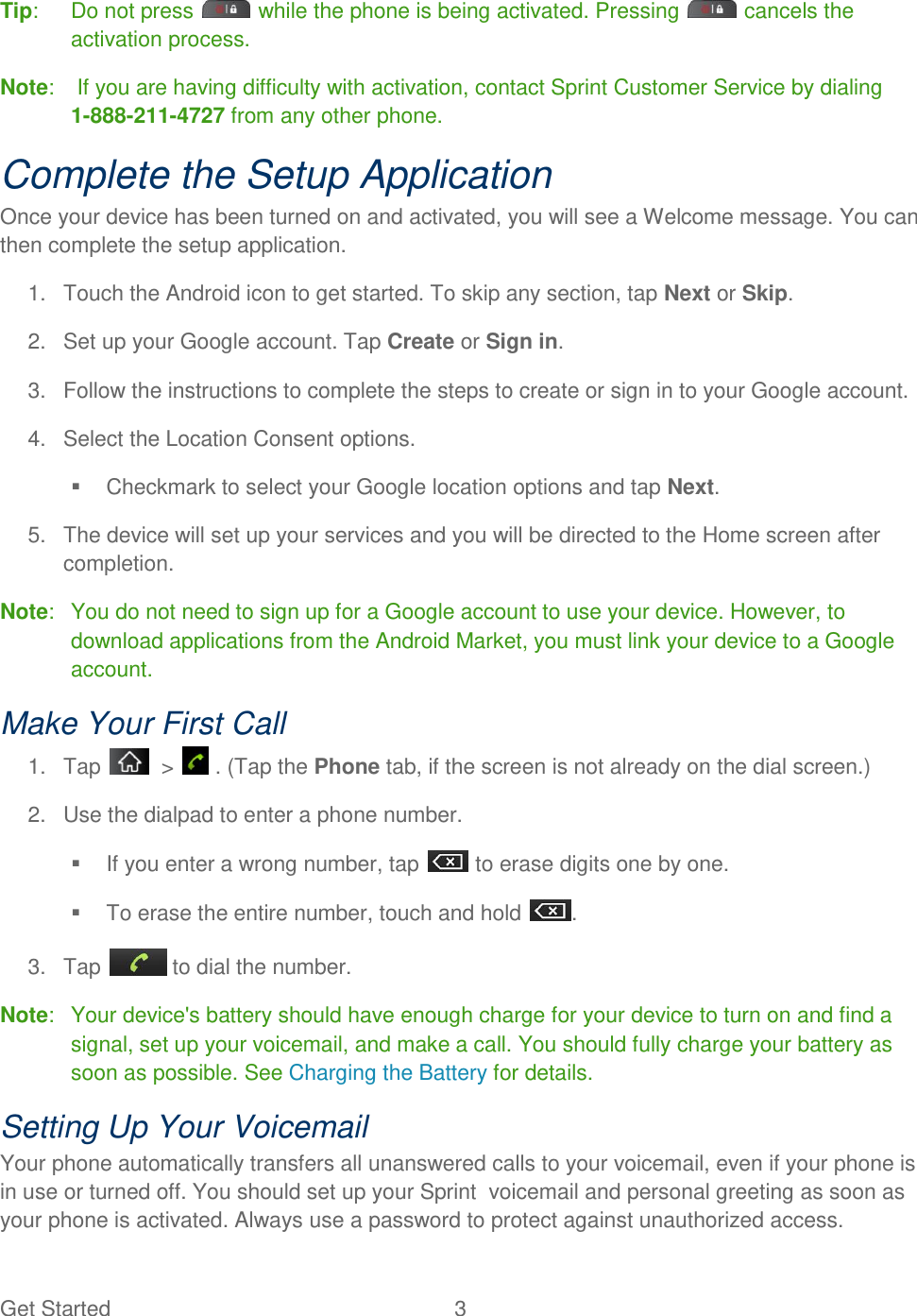 Get Started  3 Tip:   Do not press   while the phone is being activated. Pressing   cancels the activation process. Note:   If you are having difficulty with activation, contact Sprint Customer Service by dialing  1-888-211-4727 from any other phone. Complete the Setup Application Once your device has been turned on and activated, you will see a Welcome message. You can then complete the setup application. 1.  Touch the Android icon to get started. To skip any section, tap Next or Skip. 2.  Set up your Google account. Tap Create or Sign in. 3.  Follow the instructions to complete the steps to create or sign in to your Google account. 4.  Select the Location Consent options.   Checkmark to select your Google location options and tap Next. 5.  The device will set up your services and you will be directed to the Home screen after completion. Note:   You do not need to sign up for a Google account to use your device. However, to download applications from the Android Market, you must link your device to a Google account. Make Your First Call 1.  Tap    &gt;   . (Tap the Phone tab, if the screen is not already on the dial screen.) 2.  Use the dialpad to enter a phone number.   If you enter a wrong number, tap   to erase digits one by one.   To erase the entire number, touch and hold  . 3.  Tap   to dial the number. Note:   Your device&apos;s battery should have enough charge for your device to turn on and find a signal, set up your voicemail, and make a call. You should fully charge your battery as soon as possible. See Charging the Battery for details. Setting Up Your Voicemail Your phone automatically transfers all unanswered calls to your voicemail, even if your phone is in use or turned off. You should set up your Sprint  voicemail and personal greeting as soon as your phone is activated. Always use a password to protect against unauthorized access. 