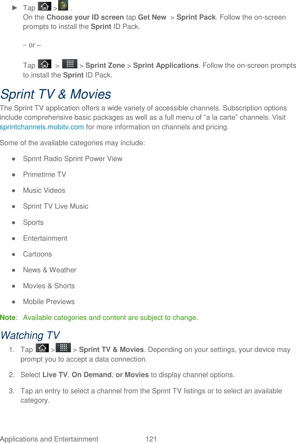 Applications and Entertainment  121 ►  Tap   &gt;  . On the Choose your ID screen tap Get New  &gt; Sprint Pack. Follow the on-screen prompts to install the Sprint ID Pack. – or – Tap    &gt;   &gt; Sprint Zone &gt; Sprint Applications. Follow the on-screen prompts to install the Sprint ID Pack. Sprint TV &amp; Movies The Sprint TV application offers a wide variety of accessible channels. Subscription options include comprehensive basic packages as well as a full menu of ―a la carte‖ channels. Visit sprintchannels.mobitv.com for more information on channels and pricing. Some of the available categories may include: ●  Sprint Radio Sprint Power View ●  Primetime TV  ●  Music Videos ●  Sprint TV Live Music ●  Sports  ●  Entertainment ●  Cartoons  ●  News &amp; Weather ●  Movies &amp; Shorts  ●  Mobile Previews Note:   Available categories and content are subject to change. Watching TV 1.  Tap   &gt;  &gt; Sprint TV &amp; Movies. Depending on your settings, your device may prompt you to accept a data connection. 2.  Select Live TV, On Demand, or Movies to display channel options. 3.  Tap an entry to select a channel from the Sprint TV listings or to select an available category. 