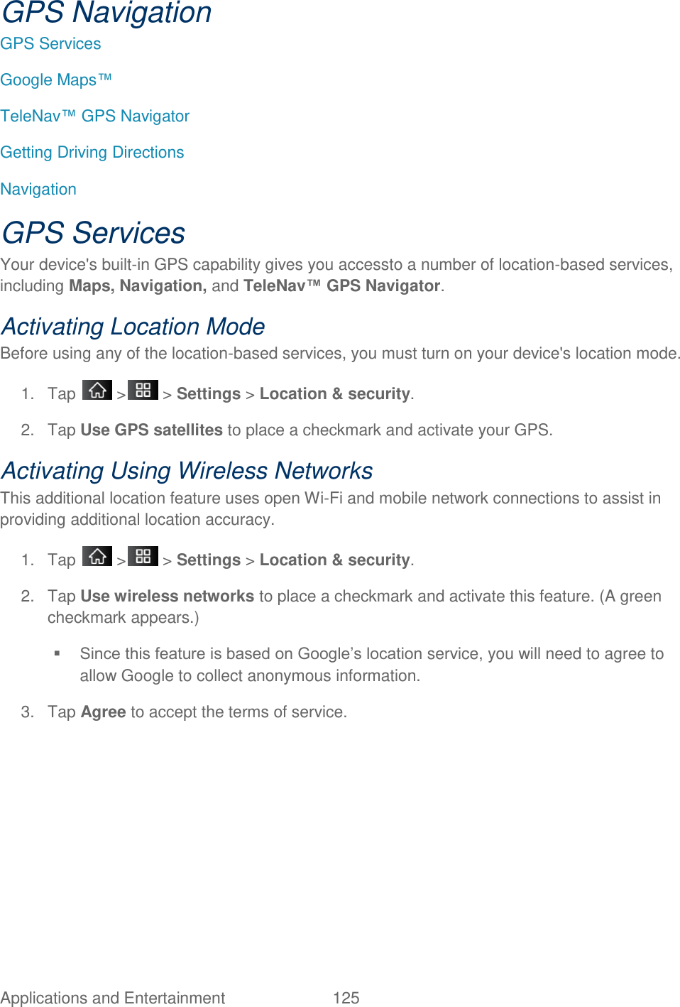 Applications and Entertainment  125 GPS Navigation GPS Services  Google Maps™ TeleNav™ GPS Navigator Getting Driving Directions  Navigation GPS Services Your device&apos;s built-in GPS capability gives you accessto a number of location-based services, including Maps, Navigation, and TeleNav™ GPS Navigator. Activating Location Mode Before using any of the location-based services, you must turn on your device&apos;s location mode. 1.  Tap   &gt;  &gt; Settings &gt; Location &amp; security. 2.  Tap Use GPS satellites to place a checkmark and activate your GPS. Activating Using Wireless Networks This additional location feature uses open Wi-Fi and mobile network connections to assist in providing additional location accuracy. 1.  Tap   &gt;  &gt; Settings &gt; Location &amp; security. 2.  Tap Use wireless networks to place a checkmark and activate this feature. (A green checkmark appears.)   Since this feature is based on Google‘s location service, you will need to agree to allow Google to collect anonymous information. 3.  Tap Agree to accept the terms of service.   