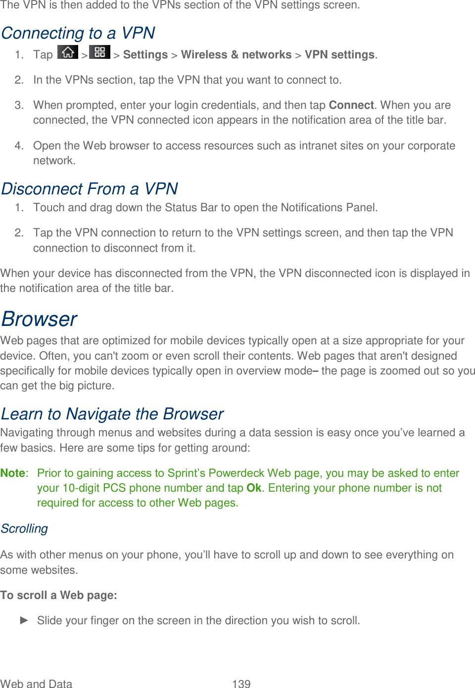Web and Data  139 The VPN is then added to the VPNs section of the VPN settings screen. Connecting to a VPN 1.  Tap   &gt;  &gt; Settings &gt; Wireless &amp; networks &gt; VPN settings. 2.  In the VPNs section, tap the VPN that you want to connect to. 3.  When prompted, enter your login credentials, and then tap Connect. When you are connected, the VPN connected icon appears in the notification area of the title bar. 4.  Open the Web browser to access resources such as intranet sites on your corporate network. Disconnect From a VPN 1.  Touch and drag down the Status Bar to open the Notifications Panel. 2.  Tap the VPN connection to return to the VPN settings screen, and then tap the VPN connection to disconnect from it. When your device has disconnected from the VPN, the VPN disconnected icon is displayed in the notification area of the title bar. Browser Web pages that are optimized for mobile devices typically open at a size appropriate for your device. Often, you can&apos;t zoom or even scroll their contents. Web pages that aren&apos;t designed specifically for mobile devices typically open in overview mode– the page is zoomed out so you can get the big picture. Learn to Navigate the Browser Navigating through menus and websites during a data session is easy once you‘ve learned a few basics. Here are some tips for getting around: Note:  Prior to gaining access to Sprint‘s Powerdeck Web page, you may be asked to enter your 10-digit PCS phone number and tap Ok. Entering your phone number is not required for access to other Web pages. Scrolling As with other menus on your phone, you‘ll have to scroll up and down to see everything on some websites. To scroll a Web page: ►  Slide your finger on the screen in the direction you wish to scroll. 