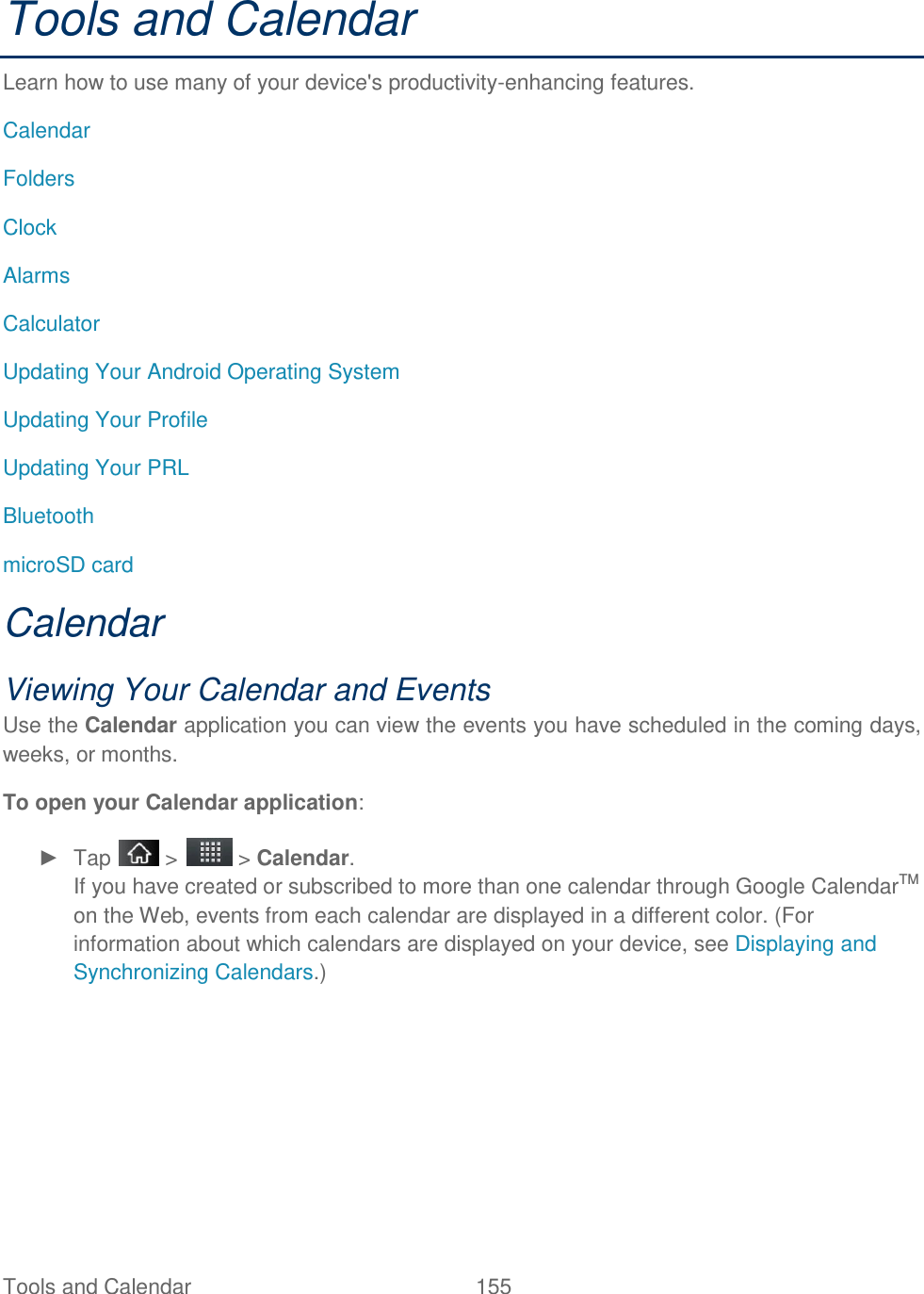 Tools and Calendar  155 Tools and Calendar Learn how to use many of your device&apos;s productivity-enhancing features. Calendar  Folders Clock Alarms Calculator Updating Your Android Operating System Updating Your Profile Updating Your PRL  Bluetooth microSD card Calendar Viewing Your Calendar and Events Use the Calendar application you can view the events you have scheduled in the coming days, weeks, or months. To open your Calendar application: ►  Tap   &gt;   &gt; Calendar. If you have created or subscribed to more than one calendar through Google CalendarTM on the Web, events from each calendar are displayed in a different color. (For information about which calendars are displayed on your device, see Displaying and Synchronizing Calendars.) 