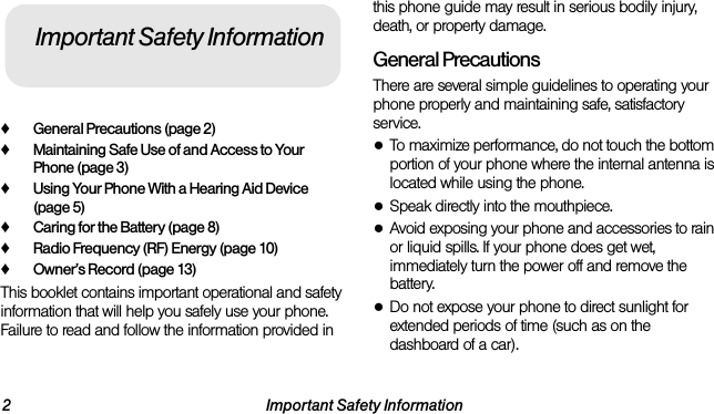 2 Important Safety Information♦General Precautions (page 2)♦Maintaining Safe Use of and Access to Your Phone (page 3)♦Using Your Phone With a Hearing Aid Device (page 5)♦Caring for the Battery (page 8)♦Radio Frequency (RF) Energy (page 10)♦Owner’s Record (page 13)This booklet contains important operational and safety information that will help you safely use your phone. Failure to read and follow the information provided in this phone guide may result in serious bodily injury, death, or property damage.General PrecautionsThere are several simple guidelines to operating your phone properly and maintaining safe, satisfactory service.●To maximize performance, do not touch the bottom portion of your phone where the internal antenna is located while using the phone.●Speak directly into the mouthpiece.●Avoid exposing your phone and accessories to rain or liquid spills. If your phone does get wet, immediately turn the power off and remove the battery. ●Do not expose your phone to direct sunlight for extended periods of time (such as on the dashboard of a car). Important Safety Information