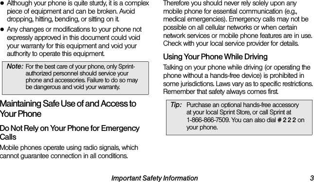 Important Safety Information 3●Although your phone is quite sturdy, it is a complex piece of equipment and can be broken. Avoid dropping, hitting, bending, or sitting on it. ●Any changes or modifications to your phone not expressly approved in this document could void your warranty for this equipment and void your authority to operate this equipment. Maintaining Safe Use of and Access to Your PhoneDo Not Rely on Your Phone for Emergency Calls Mobile phones operate using radio signals, which cannot guarantee connection in all conditions. Therefore you should never rely solely upon any mobile phone for essential communication (e.g., medical emergencies). Emergency calls may not be possible on all cellular networks or when certain network services or mobile phone features are in use. Check with your local service provider for details.Using Your Phone While DrivingTalking on your phone while driving (or operating the phone without a hands-free device) is prohibited in some jurisdictions. Laws vary as to specific restrictions. Remember that safety always comes first.Note: For the best care of your phone, only Sprint-authorized personnel should service your phone and accessories. Failure to do so may be dangerous and void your warranty.Tip: Purchase an optional hands-free accessory  at your local Sprint Store, or call Sprint at  1-866-866-7509. You can also dial # 2 2 2 on your phone.