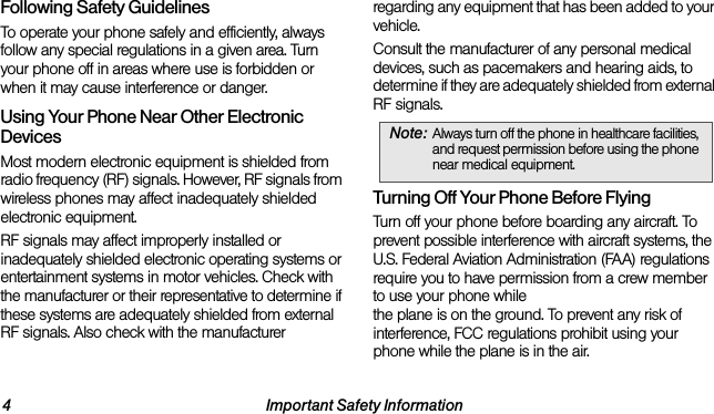 4 Important Safety InformationFollowing Safety GuidelinesTo operate your phone safely and efficiently, always follow any special regulations in a given area. Turn your phone off in areas where use is forbidden or when it may cause interference or danger.Using Your Phone Near Other Electronic DevicesMost modern electronic equipment is shielded from radio frequency (RF) signals. However, RF signals from wireless phones may affect inadequately shielded electronic equipment.RF signals may affect improperly installed or inadequately shielded electronic operating systems or entertainment systems in motor vehicles. Check with the manufacturer or their representative to determine if these systems are adequately shielded from external RF signals. Also check with the manufacturer regarding any equipment that has been added to your vehicle.Consult the manufacturer of any personal medical devices, such as pacemakers and hearing aids, to determine if they are adequately shielded from external RF signals.Turning Off Your Phone Before FlyingTurn off your phone before boarding any aircraft. To prevent possible interference with aircraft systems, the U.S. Federal Aviation Administration (FAA) regulations require you to have permission from a crew member to use your phone while  the plane is on the ground. To prevent any risk of interference, FCC regulations prohibit using your phone while the plane is in the air.Note: Always turn off the phone in healthcare facilities, and request permission before using the phone near medical equipment.