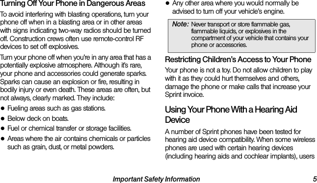 Important Safety Information 5Turning Off Your Phone in Dangerous AreasTo avoid interfering with blasting operations, turn your phone off when in a blasting area or in other areas with signs indicating two-way radios should be turned off. Construction crews often use remote-control RF devices to set off explosives.Turn your phone off when you’re in any area that has a potentially explosive atmosphere. Although it’s rare, your phone and accessories could generate sparks. Sparks can cause an explosion or fire, resulting in bodily injury or even death. These areas are often, but not always, clearly marked. They include:●Fueling areas such as gas stations.●Below deck on boats.●Fuel or chemical transfer or storage facilities.●Areas where the air contains chemicals or particles such as grain, dust, or metal powders.●Any other area where you would normally be advised to turn off your vehicle’s engine.Restricting Children’s Access to Your PhoneYour phone is not a toy. Do not allow children to play with it as they could hurt themselves and others, damage the phone or make calls that increase your Sprint invoice.Using Your Phone With a Hearing Aid DeviceA number of Sprint phones have been tested for hearing aid device compatibility. When some wireless phones are used with certain hearing devices (including hearing aids and cochlear implants), users Note: Never transport or store flammable gas, flammable liquids, or explosives in the compartment of your vehicle that contains your phone or accessories.