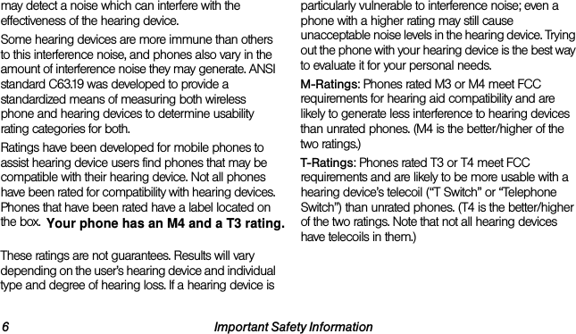 6 Important Safety Informationmay detect a noise which can interfere with the effectiveness of the hearing device.Some hearing devices are more immune than others to this interference noise, and phones also vary in the amount of interference noise they may generate. ANSI standard C63.19 was developed to provide a standardized means of measuring both wireless phone and hearing devices to determine usability rating categories for both.Ratings have been developed for mobile phones to assist hearing device users find phones that may be compatible with their hearing device. Not all phones have been rated for compatibility with hearing devices. Phones that have been rated have a label located on the box. Your LG Rumor Reflex™ has an M4 and a T4 rating.These ratings are not guarantees. Results will vary depending on the user’s hearing device and individual type and degree of hearing loss. If a hearing device is particularly vulnerable to interference noise; even a phone with a higher rating may still cause unacceptable noise levels in the hearing device. Trying out the phone with your hearing device is the best way to evaluate it for your personal needs.M-Ratings: Phones rated M3 or M4 meet FCC requirements for hearing aid compatibility and are likely to generate less interference to hearing devices than unrated phones. (M4 is the better/higher of the two ratings.)T-Ratings: Phones rated T3 or T4 meet FCC requirements and are likely to be more usable with a hearing device’s telecoil (“T Switch” or “Telephone Switch”) than unrated phones. (T4 is the better/higher of the two ratings. Note that not all hearing devices have telecoils in them.)Your phone has an M4 and a T3 rating.