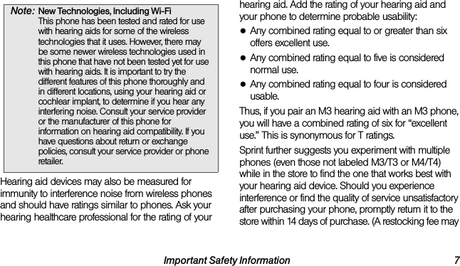 Important Safety Information 7Hearing aid devices may also be measured for immunity to interference noise from wireless phones and should have ratings similar to phones. Ask your hearing healthcare professional for the rating of your hearing aid. Add the rating of your hearing aid and your phone to determine probable usability:●Any combined rating equal to or greater than six offers excellent use.●Any combined rating equal to five is considered normal use.●Any combined rating equal to four is considered usable.Thus, if you pair an M3 hearing aid with an M3 phone, you will have a combined rating of six for “excellent use.” This is synonymous for T ratings.Sprint further suggests you experiment with multiple phones (even those not labeled M3/T3 or M4/T4) while in the store to find the one that works best with your hearing aid device. Should you experience interference or find the quality of service unsatisfactory after purchasing your phone, promptly return it to the store within 14 days of purchase. (A restocking fee may Note: New Technologies, Including Wi-Fi  This phone has been tested and rated for use with hearing aids for some of the wireless technologies that it uses. However, there may be some newer wireless technologies used in this phone that have not been tested yet for use with hearing aids. It is important to try the different features of this phone thoroughly and in different locations, using your hearing aid or cochlear implant, to determine if you hear any interfering noise. Consult your service provider or the manufacturer of this phone for information on hearing aid compatibility. If you have questions about return or exchange policies, consult your service provider or phone retailer. 