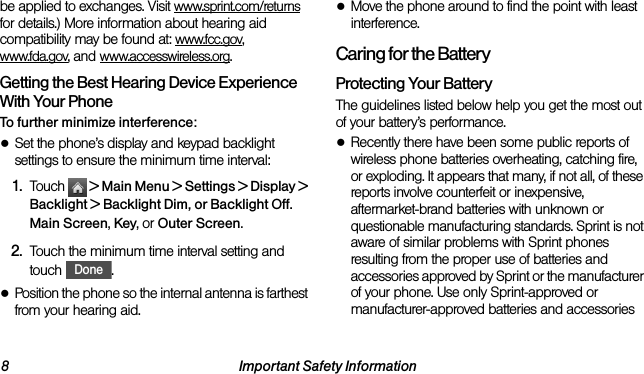8 Important Safety Informationbe applied to exchanges. Visit www.sprint.com/returns for details.) More information about hearing aid compatibility may be found at: www.fcc.gov, www.fda.gov, and www.accesswireless.org.Getting the Best Hearing Device Experience With Your PhoneTo further minimize interference:●Set the phone’s display and keypad backlight settings to ensure the minimum time interval:1. Touch   &gt; Main Menu &gt; Settings &gt; Display &gt; Backlight &gt; Backlight Dim, or Backlight Off.  Main Screen, Key, or Outer Screen.2. Touch the minimum time interval setting and touch .●Position the phone so the internal antenna is farthest from your hearing aid.●Move the phone around to find the point with least interference.Caring for the BatteryProtecting Your BatteryThe guidelines listed below help you get the most out of your battery’s performance.●Recently there have been some public reports of wireless phone batteries overheating, catching fire, or exploding. It appears that many, if not all, of these reports involve counterfeit or inexpensive, aftermarket-brand batteries with unknown or questionable manufacturing standards. Sprint is not aware of similar problems with Sprint phones resulting from the proper use of batteries and accessories approved by Sprint or the manufacturer of your phone. Use only Sprint-approved or manufacturer-approved batteries and accessories Done