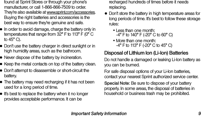 Important Safety Information 9found at Sprint Stores or through your phone’s manufacturer, or call 1-866-866-7509 to order. They’re also available at www.sprint.com/accessories. Buying the right batteries and accessories is the best way to ensure they’re genuine and safe.●In order to avoid damage, charge the battery only in temperatures that range from 32° F to 113° F (0° C to 45° C).●Don’t use the battery charger in direct sunlight or in high humidity areas, such as the bathroom.●Never dispose of the battery by incineration.●Keep the metal contacts on top of the battery clean.●Don’t attempt to disassemble or short-circuit the battery.●The battery may need recharging if it has not been used for a long period of time.●It’s best to replace the battery when it no longer provides acceptable performance. It can be recharged hundreds of times before it needs replacing.●Don’t store the battery in high temperature areas for long periods of time. It’s best to follow these storage rules:▪Less than one month: -4° F to 140° F (-20° C to 60° C)▪More than one month: -4° F to 113° F (-20° C to 45° C)Disposal of Lithium Ion (Li-Ion) BatteriesDo not handle a damaged or leaking Li-Ion battery as you can be burned.For safe disposal options of your Li-Ion batteries, contact your nearest Sprint authorized service center.Special Note: Be sure to dispose of your battery properly. In some areas, the disposal of batteries in household or business trash may be prohibited.