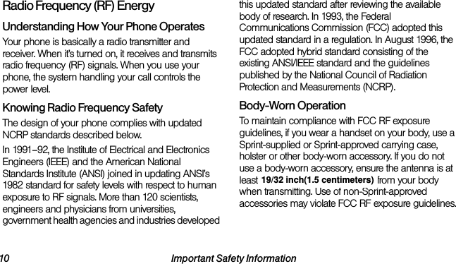 10 Important Safety InformationRadio Frequency (RF) EnergyUnderstanding How Your Phone OperatesYour phone is basically a radio transmitter and receiver. When it’s turned on, it receives and transmits radio frequency (RF) signals. When you use your phone, the system handling your call controls the power level.Knowing Radio Frequency SafetyThe design of your phone complies with updated NCRP standards described below.In 1991–92, the Institute of Electrical and Electronics Engineers (IEEE) and the American National Standards Institute (ANSI) joined in updating ANSI’s 1982 standard for safety levels with respect to human exposure to RF signals. More than 120 scientists, engineers and physicians from universities, government health agencies and industries developed this updated standard after reviewing the available body of research. In 1993, the Federal Communications Commission (FCC) adopted this updated standard in a regulation. In August 1996, the FCC adopted hybrid standard consisting of the existing ANSI/IEEE standard and the guidelines published by the National Council of Radiation Protection and Measurements (NCRP).Body-Worn OperationTo maintain compliance with FCC RF exposure guidelines, if you wear a handset on your body, use a Sprint-supplied or Sprint-approved carrying case, holster or other body-worn accessory. If you do not use a body-worn accessory, ensure the antenna is at least 25/32 inch (2 centimeters) from your body when transmitting. Use of non-Sprint-approved accessories may violate FCC RF exposure guidelines. 19/32 inch(1.5 centimeters)