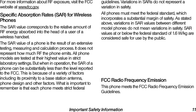 Important Safety Information 11For more information about RF exposure, visit the FCC website at www.fcc.gov. Specific Absorption Rates (SAR) for Wireless PhonesThe SAR value corresponds to the relative amount of RF energy absorbed into the head of a user of a wireless handset.The SAR value of a phone is the result of an extensive testing, measuring and calculation process. It does not represent how much RF the phone emits. All phone models are tested at their highest value in strict laboratory settings. But when in operation, the SAR of a phone can be substantially less than the level reported to the FCC. This is because of a variety of factors including its proximity to a base station antenna, phone design and other factors. What is important to remember is that each phone meets strict federal guidelines. Variations in SARs do not represent a variation in safety. All phones must meet the federal standard, which incorporates a substantial margin of safety. As stated above, variations in SAR values between different model phones do not mean variations in safety. SAR values at or below the federal standard of 1.6 W/kg are considered safe for use by the public. The highest reported SAR values of the LG Rumor Reflex™ are:Cellular CDMA mode (Part 22): Head: 0.54 W/kg; Body-worn: 0.85 W/kg PCS mode (Part 24): Head: 1.15 W/kg; Body-worn: 0.66 W/kgFCC Radio Frequency EmissionThis phone meets the FCC Radio Frequency Emission Guidelines. 