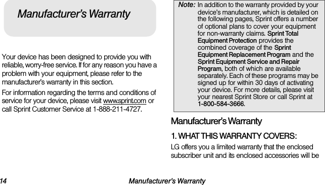 14 Manufacturer’s WarrantyYour device has been designed to provide you with reliable, worry-free service. If for any reason you have a problem with your equipment, please refer to the manufacturer’s warranty in this section.For information regarding the terms and conditions of service for your device, please visit www.sprint.com or call Sprint Customer Service at 1-888-211-4727.Manufacturer’s Warranty1. WHAT THIS WARRANTY COVERS:LG offers you a limited warranty that the enclosed subscriber unit and its enclosed accessories will be Manufacturer’s WarrantyNote: In addition to the warranty provided by your device’s manufacturer, which is detailed on the following pages, Sprint offers a number of optional plans to cover your equipment for non-warranty claims. Sprint Total Equipment Protection provides the combined coverage of the Sprint Equipment Replacement Program and the Sprint Equipment Service and Repair Program, both of which are available separately. Each of these programs may be signed up for within 30 days of activating your device. For more details, please visit your nearest Sprint Store or call Sprint at  1-800-584-3666.