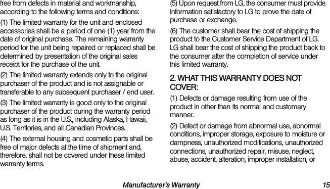 Manufacturer’s Warranty 15free from defects in material and workmanship, according to the following terms and conditions:(1) The limited warranty for the unit and enclosed accessories shall be a period of one (1) year from the date of original purchase. The remaining warranty period for the unit being repaired or replaced shall be determined by presentation of the original sales receipt for the purchase of the unit.(2) The limited warranty extends only to the original purchaser of the product and is not assignable or transferable to any subsequent purchaser / end user.(3) The limited warranty is good only to the original purchaser of the product during the warranty period as long as it is in the U.S., including Alaska, Hawaii, U.S. Territories, and all Canadian Provinces.(4) The external housing and cosmetic parts shall be free of major defects at the time of shipment and, therefore, shall not be covered under these limited warranty terms.(5) Upon request from LG, the consumer must provide information satisfactory to LG to prove the date of purchase or exchange.(6) The customer shall bear the cost of shipping the product to the Customer Service Department of LG. LG shall bear the cost of shipping the product back to the consumer after the completion of service under this limited warranty.2. WHAT THIS WARRANTY DOES NOT COVER:(1) Defects or damage resulting from use of the product in other than its normal and customary manner.(2) Defect or damage from abnormal use, abnormal conditions, improper storage, exposure to moisture or dampness, unauthorized modifications, unauthorized connections, unauthorized repair, misuse, neglect, abuse, accident, alteration, improper installation, or 