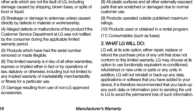 16 Manufacturer’s Warrantyother acts which are not the fault of LG, including damage caused by shipping, blown fuses, or spills of food or liquid.(3) Breakage or damage to antennas unless caused directly by defects in material or workmanship.(4) Alleged defects or malfunctions of the product if the Customer Service Department at LG was not notified by the consumer during the applicable limited warranty period.(5) Products which have had the serial number removed or made illegible.(6) This limited warranty is in lieu of all other warranties, express or implied either in fact or by operations of law, statutory or otherwise, including but not limited to any implied warranty of marketability merchantability or fitness for a particular use.(7) Damage resulting from use of non-LG approved accessories.(8) All plastic surfaces and all other externally exposed parts that are scratched or damaged due to normal customer use.(9) Products operated outside published maximum ratings.(10) Products used or obtained in a rental program.(11) Consumables (such as fuses).3. WHAT LG WILL DO:LG will, at its sole option, either repair, replace or refund the purchase price of any unit that does not conform to this limited warranty. LG may choose at its option to use functionally equivalent re-conditioned, refurbished or new units or parts or any units. In addition, LG will not reinstall or back-up any data, applications or software that you have added to your device. It is therefore recommended that you back-up any such data or information prior to sending the unit to LG to avoid the permanent loss of such information.