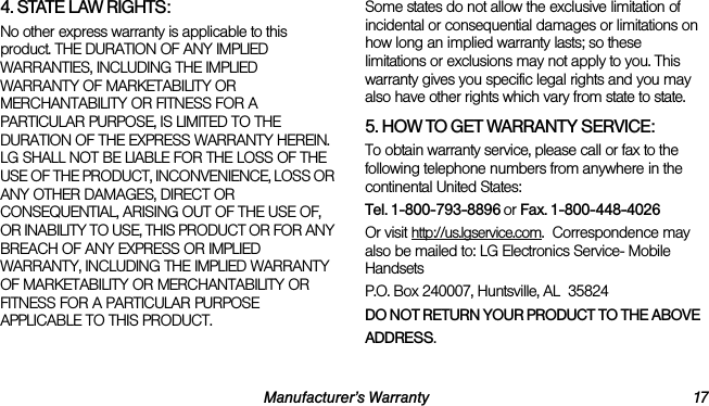 Manufacturer’s Warranty 174. STATE LAW RIGHTS:No other express warranty is applicable to this product. THE DURATION OF ANY IMPLIED WARRANTIES, INCLUDING THE IMPLIED WARRANTY OF MARKETABILITY OR MERCHANTABILITY OR FITNESS FOR A PARTICULAR PURPOSE, IS LIMITED TO THE DURATION OF THE EXPRESS WARRANTY HEREIN. LG SHALL NOT BE LIABLE FOR THE LOSS OF THE USE OF THE PRODUCT, INCONVENIENCE, LOSS OR ANY OTHER DAMAGES, DIRECT OR CONSEQUENTIAL, ARISING OUT OF THE USE OF, OR INABILITY TO USE, THIS PRODUCT OR FOR ANY BREACH OF ANY EXPRESS OR IMPLIED WARRANTY, INCLUDING THE IMPLIED WARRANTY OF MARKETABILITY OR MERCHANTABILITY OR FITNESS FOR A PARTICULAR PURPOSE APPLICABLE TO THIS PRODUCT.Some states do not allow the exclusive limitation of incidental or consequential damages or limitations on how long an implied warranty lasts; so these limitations or exclusions may not apply to you. This warranty gives you specific legal rights and you may also have other rights which vary from state to state.5. HOW TO GET WARRANTY SERVICE:To obtain warranty service, please call or fax to the following telephone numbers from anywhere in the continental United States: Tel. 1-800-793-8896 or Fax. 1-800-448-4026Or visit http://us.lgservice.com.  Correspondence may also be mailed to: LG Electronics Service- Mobile Handsets P.O. Box 240007, Huntsville, AL  35824DO NOT RETURN YOUR PRODUCT TO THE ABOVEADDRESS. 