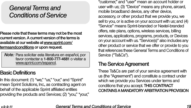 v.9-9-11 General Terms and Conditions of Service 19Please note that these terms may not be the most current version. A current version of the terms is available at our website at www.sprint.com/termsandconditions or upon request. Basic DefinitionsIn this document: (1) “we,” “us,” “our,” and “Sprint” mean Sprint Solutions, Inc., as contracting agent on behalf of the applicable Sprint affiliated entities providing the products and Services; (2) “you,” “your,” “customer,” and “user” mean an account holder or user with us; (3) “Device” means any phone, aircard, mobile broadband device, any other device, accessory, or other product that we provide you, we sell to you, or is active on your account with us; and (4) “Service” means Sprint-branded or Nextel-branded offers, rate plans, options, wireless services, billing services, applications, programs, products, or Devices on your account with us. “Service(s)” also includes any other product or service that we offer or provide to you that references these General Terms and Conditions of Service (“Ts&amp;Cs”).The Service Agreement These Ts&amp;Cs are part of your service agreement with us (the “Agreement”) and constitute a contract under which we provide you Services under terms and conditions that you accept. THIS CONTRACT CONTAINS A MANDATORY ARBITRATION PROVISION Note: Para solicitar esta literatura en español, por favor contactar a 1-800-777-4681 o visitar a www.sprint.com/espanol.General Terms and Conditions of Service