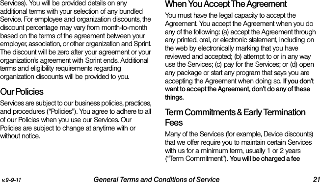 v.9-9-11 General Terms and Conditions of Service 21Services). You will be provided details on any additional terms with your selection of any bundled Service. For employee and organization discounts, the discount percentage may vary from month-to-month based on the terms of the agreement between your employer, association, or other organization and Sprint. The discount will be zero after your agreement or your organization’s agreement with Sprint ends. Additional terms and eligibility requirements regarding organization discounts will be provided to you.Our PoliciesServices are subject to our business policies, practices, and procedures (“Policies”). You agree to adhere to all of our Policies when you use our Services. Our Policies are subject to change at anytime with or without notice. When You Accept The AgreementYou must have the legal capacity to accept the Agreement. You accept the Agreement when you do any of the following: (a) accept the Agreement through any printed, oral, or electronic statement, including on the web by electronically marking that you have reviewed and accepted; (b) attempt to or in any way use the Services; (c) pay for the Services; or (d) open any package or start any program that says you are accepting the Agreement when doing so. If you don’t want to accept the Agreement, don’t do any of these things. Term Commitments &amp; Early Termination FeesMany of the Services (for example, Device discounts) that we offer require you to maintain certain Services with us for a minimum term, usually 1 or 2 years (“Term Commitment”). You will be charged a fee 