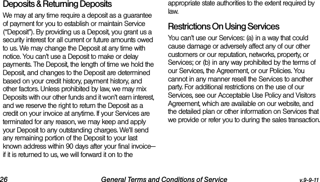 26 General Terms and Conditions of Service v.9-9-11Deposits &amp; Returning DepositsWe may at any time require a deposit as a guarantee of payment for you to establish or maintain Service (“Deposit”). By providing us a Deposit, you grant us a security interest for all current or future amounts owed to us. We may change the Deposit at any time with notice. You can’t use a Deposit to make or delay payments. The Deposit, the length of time we hold the Deposit, and changes to the Deposit are determined based on your credit history, payment history, and other factors. Unless prohibited by law, we may mix Deposits with our other funds and it won’t earn interest, and we reserve the right to return the Deposit as a credit on your invoice at anytime. If your Services are terminated for any reason, we may keep and apply your Deposit to any outstanding charges. We’ll send any remaining portion of the Deposit to your last known address within 90 days after your final invoice—if it is returned to us, we will forward it on to the appropriate state authorities to the extent required by law. Restrictions On Using ServicesYou can’t use our Services: (a) in a way that could cause damage or adversely affect any of our other customers or our reputation, networks, property, or Services; or (b) in any way prohibited by the terms of our Services, the Agreement, or our Policies. You cannot in any manner resell the Services to another party. For additional restrictions on the use of our Services, see our Acceptable Use Policy and Visitors Agreement, which are available on our website, and the detailed plan or other information on Services that we provide or refer you to during the sales transaction.
