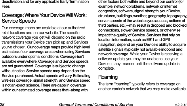 28 General Terms and Conditions of Service v.9-9-11deactivation and for any applicable Early Termination Fees.Coverage; Where Your Device Will Work;  Service SpeedsOur coverage maps are available at our authorized retail locations and on our website. The specific network coverage you get will depend on the radio transmissions your Device can pick up and Services you’ve chosen. Our coverage maps provide high level estimates of our coverage areas when using Services outdoors under optimal conditions. Coverage isn’t available everywhere. Coverage and Service speeds are not guaranteed. Coverage is subject to change without notice. Service speeds may depend on the Service purchased. Actual speeds will vary. Estimating wireless coverage, signal strength, and Service speed is not an exact science. There are gaps in coverage within our estimated coverage areas that—along with other factors both within and beyond our control (for example, network problems, network or internet congestion, software, signal strength, your Device, structures, buildings, weather, geography, topography, server speeds of the websites you access, actions of third parties, etc.)—may result in dropped and blocked connections, slower Service speeds, or otherwise impact the quality of Service. Services that rely on location information, such as E911 and GPS navigation, depend on your Device’s ability to acquire satellite signals (typically not available indoors) and network coverage. While your Device is receiving a software update, you may be unable to use your Device in any manner until the software update is complete.RoamingThe term “roaming” typically refers to coverage on another carrier’s network that we may make available 