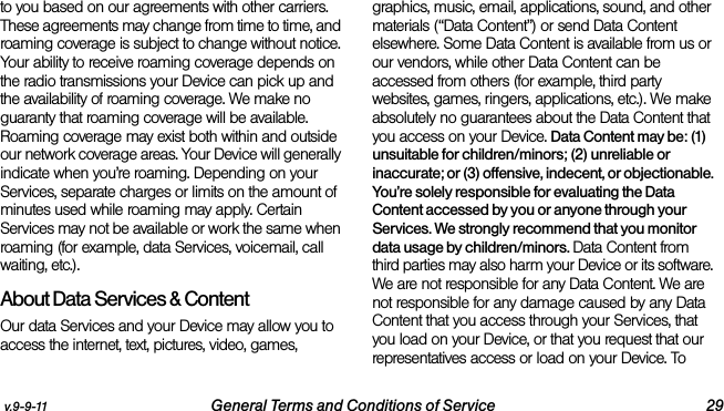 v.9-9-11 General Terms and Conditions of Service 29to you based on our agreements with other carriers. These agreements may change from time to time, and roaming coverage is subject to change without notice. Your ability to receive roaming coverage depends on the radio transmissions your Device can pick up and the availability of roaming coverage. We make no guaranty that roaming coverage will be available. Roaming coverage may exist both within and outside our network coverage areas. Your Device will generally indicate when you’re roaming. Depending on your Services, separate charges or limits on the amount of minutes used while roaming may apply. Certain Services may not be available or work the same when roaming (for example, data Services, voicemail, call waiting, etc.). About Data Services &amp; ContentOur data Services and your Device may allow you to access the internet, text, pictures, video, games, graphics, music, email, applications, sound, and other materials (“Data Content”) or send Data Content elsewhere. Some Data Content is available from us or our vendors, while other Data Content can be accessed from others (for example, third party websites, games, ringers, applications, etc.). We make absolutely no guarantees about the Data Content that you access on your Device. Data Content may be: (1) unsuitable for children/minors; (2) unreliable or inaccurate; or (3) offensive, indecent, or objectionable. You’re solely responsible for evaluating the Data Content accessed by you or anyone through your Services. We strongly recommend that you monitor data usage by children/minors. Data Content from third parties may also harm your Device or its software. We are not responsible for any Data Content. We are not responsible for any damage caused by any Data Content that you access through your Services, that you load on your Device, or that you request that our representatives access or load on your Device. To 