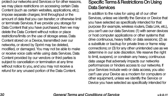 30 General Terms and Conditions of Service v.9-9-11protect our networks and Services or for other reasons, we may place restrictions on accessing certain Data Content (such as certain websites, applications, etc.); impose separate charges; limit throughput or the amount of data that you can transfer; or otherwise limit or terminate Services. If we provide you storage for Data Content that you have purchased, then we may delete the Data Content without notice or place restrictions/limits on the use of storage areas. Data Content stored on a Device, transmitted over our networks, or stored by Sprint may be deleted, modified, or damaged. You may not be able to make or receive voice calls while using data Services. Data Content provided by our vendors or third parties is subject to cancellation or termination at any time without notice to you, and you may not receive a refund for any unused portion of the Data Content.Specific Terms &amp; Restrictions On Using Data ServicesIn addition to the rules for using all of our other Services, unless we identify the Service or Device that you have selected as specifically intended for that purpose (for example, wireless routers, Data Link, etc.), you can’t use our data Services: (1) with server devices or host computer applications or other systems that drive continuous, heavy traffic or data sessions; (2) as a substitute or backup for private lines or frame relay connections; or (3) for any other unintended use as we determine in our sole discretion. We reserve the right to limit, suspend, or constrain any heavy, continuous data usage that adversely impacts our networks performances or hinders access to our networks. If your Services include web or data access, you also can’t use your Device as a modem for computers or other equipment, unless we identify the Service or Device you have selected as specifically intended for 
