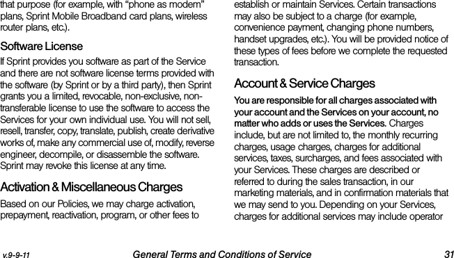 v.9-9-11 General Terms and Conditions of Service 31that purpose (for example, with “phone as modem” plans, Sprint Mobile Broadband card plans, wireless router plans, etc.). Software LicenseIf Sprint provides you software as part of the Service and there are not software license terms provided with the software (by Sprint or by a third party), then Sprint grants you a limited, revocable, non-exclusive, non-transferable license to use the software to access the Services for your own individual use. You will not sell, resell, transfer, copy, translate, publish, create derivative works of, make any commercial use of, modify, reverse engineer, decompile, or disassemble the software. Sprint may revoke this license at any time.Activation &amp; Miscellaneous ChargesBased on our Policies, we may charge activation, prepayment, reactivation, program, or other fees to establish or maintain Services. Certain transactions may also be subject to a charge (for example, convenience payment, changing phone numbers, handset upgrades, etc.). You will be provided notice of these types of fees before we complete the requested transaction.Account &amp; Service ChargesYou are responsible for all charges associated with your account and the Services on your account, no matter who adds or uses the Services. Charges include, but are not limited to, the monthly recurring charges, usage charges, charges for additional services, taxes, surcharges, and fees associated with your Services. These charges are described or referred to during the sales transaction, in our marketing materials, and in confirmation materials that we may send to you. Depending on your Services, charges for additional services may include operator 