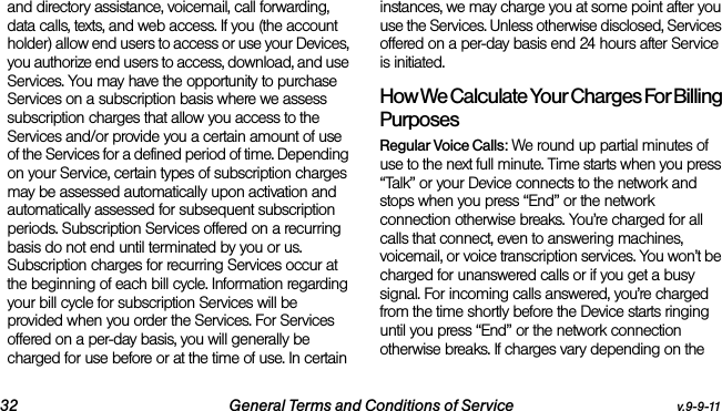 32 General Terms and Conditions of Service v.9-9-11and directory assistance, voicemail, call forwarding, data calls, texts, and web access. If you (the account holder) allow end users to access or use your Devices, you authorize end users to access, download, and use Services. You may have the opportunity to purchase Services on a subscription basis where we assess subscription charges that allow you access to the Services and/or provide you a certain amount of use of the Services for a defined period of time. Depending on your Service, certain types of subscription charges may be assessed automatically upon activation and automatically assessed for subsequent subscription periods. Subscription Services offered on a recurring basis do not end until terminated by you or us. Subscription charges for recurring Services occur at the beginning of each bill cycle. Information regarding your bill cycle for subscription Services will be provided when you order the Services. For Services offered on a per-day basis, you will generally be charged for use before or at the time of use. In certain instances, we may charge you at some point after you use the Services. Unless otherwise disclosed, Services offered on a per-day basis end 24 hours after Service is initiated.How We Calculate Your Charges For Billing PurposesRegular Voice Calls: We round up partial minutes of use to the next full minute. Time starts when you press “Talk” or your Device connects to the network and stops when you press “End” or the network connection otherwise breaks. You’re charged for all calls that connect, even to answering machines, voicemail, or voice transcription services. You won’t be charged for unanswered calls or if you get a busy signal. For incoming calls answered, you’re charged from the time shortly before the Device starts ringing until you press “End” or the network connection otherwise breaks. If charges vary depending on the 
