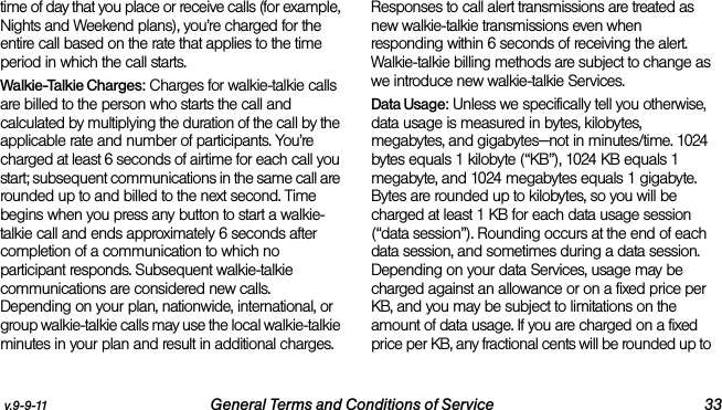 v.9-9-11 General Terms and Conditions of Service 33time of day that you place or receive calls (for example, Nights and Weekend plans), you’re charged for the entire call based on the rate that applies to the time period in which the call starts.Walkie-Talkie Charges: Charges for walkie-talkie calls are billed to the person who starts the call and calculated by multiplying the duration of the call by the applicable rate and number of participants. You’re charged at least 6 seconds of airtime for each call you start; subsequent communications in the same call are rounded up to and billed to the next second. Time begins when you press any button to start a walkie-talkie call and ends approximately 6 seconds after completion of a communication to which no participant responds. Subsequent walkie-talkie communications are considered new calls. Depending on your plan, nationwide, international, or group walkie-talkie calls may use the local walkie-talkie minutes in your plan and result in additional charges. Responses to call alert transmissions are treated as new walkie-talkie transmissions even when responding within 6 seconds of receiving the alert. Walkie-talkie billing methods are subject to change as we introduce new walkie-talkie Services. Data Usage: Unless we specifically tell you otherwise, data usage is measured in bytes, kilobytes, megabytes, and gigabytes—not in minutes/time. 1024 bytes equals 1 kilobyte (“KB”), 1024 KB equals 1 megabyte, and 1024 megabytes equals 1 gigabyte. Bytes are rounded up to kilobytes, so you will be charged at least 1 KB for each data usage session (“data session”). Rounding occurs at the end of each data session, and sometimes during a data session. Depending on your data Services, usage may be charged against an allowance or on a fixed price per KB, and you may be subject to limitations on the amount of data usage. If you are charged on a fixed price per KB, any fractional cents will be rounded up to 