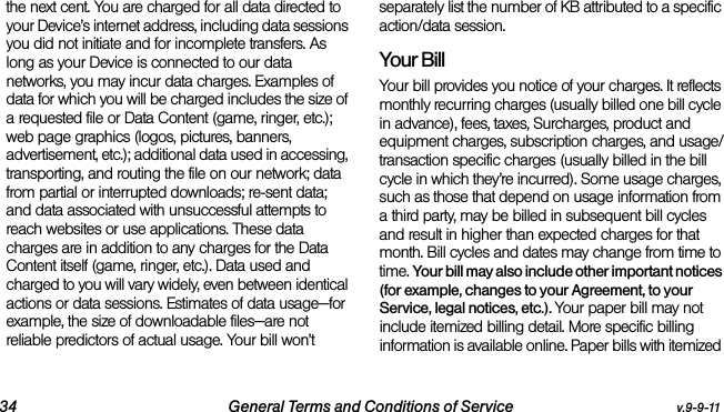 34 General Terms and Conditions of Service v.9-9-11the next cent. You are charged for all data directed to your Device’s internet address, including data sessions you did not initiate and for incomplete transfers. As long as your Device is connected to our data networks, you may incur data charges. Examples of data for which you will be charged includes the size of a requested file or Data Content (game, ringer, etc.); web page graphics (logos, pictures, banners, advertisement, etc.); additional data used in accessing, transporting, and routing the file on our network; data from partial or interrupted downloads; re-sent data; and data associated with unsuccessful attempts to reach websites or use applications. These data charges are in addition to any charges for the Data Content itself (game, ringer, etc.). Data used and charged to you will vary widely, even between identical actions or data sessions. Estimates of data usage—for example, the size of downloadable files—are not reliable predictors of actual usage. Your bill won’t separately list the number of KB attributed to a specific action/data session.Your BillYour bill provides you notice of your charges. It reflects monthly recurring charges (usually billed one bill cycle in advance), fees, taxes, Surcharges, product and equipment charges, subscription charges, and usage/transaction specific charges (usually billed in the bill cycle in which they’re incurred). Some usage charges, such as those that depend on usage information from a third party, may be billed in subsequent bill cycles and result in higher than expected charges for that month. Bill cycles and dates may change from time to time. Your bill may also include other important notices (for example, changes to your Agreement, to your Service, legal notices, etc.). Your paper bill may not include itemized billing detail. More specific billing information is available online. Paper bills with itemized 