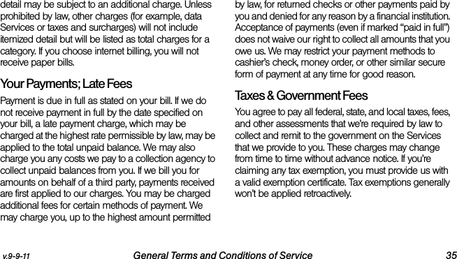 v.9-9-11 General Terms and Conditions of Service 35detail may be subject to an additional charge. Unless prohibited by law, other charges (for example, data Services or taxes and surcharges) will not include itemized detail but will be listed as total charges for a category. If you choose internet billing, you will not receive paper bills.Your Payments; Late Fees Payment is due in full as stated on your bill. If we do not receive payment in full by the date specified on your bill, a late payment charge, which may be charged at the highest rate permissible by law, may be applied to the total unpaid balance. We may also charge you any costs we pay to a collection agency to collect unpaid balances from you. If we bill you for amounts on behalf of a third party, payments received are first applied to our charges. You may be charged additional fees for certain methods of payment. We may charge you, up to the highest amount permitted by law, for returned checks or other payments paid by you and denied for any reason by a financial institution. Acceptance of payments (even if marked “paid in full”) does not waive our right to collect all amounts that you owe us. We may restrict your payment methods to cashier’s check, money order, or other similar secure form of payment at any time for good reason.Taxes &amp; Government Fees You agree to pay all federal, state, and local taxes, fees, and other assessments that we’re required by law to collect and remit to the government on the Services that we provide to you. These charges may change from time to time without advance notice. If you’re claiming any tax exemption, you must provide us with a valid exemption certificate. Tax exemptions generally won’t be applied retroactively.