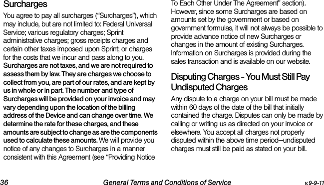 36 General Terms and Conditions of Service v.9-9-11Surcharges You agree to pay all surcharges (“Surcharges”), which may include, but are not limited to: Federal Universal Service; various regulatory charges; Sprint administrative charges; gross receipts charges and certain other taxes imposed upon Sprint; or charges for the costs that we incur and pass along to you. Surcharges are not taxes, and we are not required to assess them by law. They are charges we choose to collect from you, are part of our rates, and are kept by us in whole or in part. The number and type of Surcharges will be provided on your invoice and may vary depending upon the location of the billing address of the Device and can change over time. We determine the rate for these charges, and these amounts are subject to change as are the components used to calculate these amounts. We will provide you notice of any changes to Surcharges in a manner consistent with this Agreement (see “Providing Notice To Each Other Under The Agreement” section). However, since some Surcharges are based on amounts set by the government or based on government formulas, it will not always be possible to provide advance notice of new Surcharges or changes in the amount of existing Surcharges. Information on Surcharges is provided during the sales transaction and is available on our website.Disputing Charges - You Must Still Pay Undisputed Charges Any dispute to a charge on your bill must be made within 60 days of the date of the bill that initially contained the charge. Disputes can only be made by calling or writing us as directed on your invoice or elsewhere. You accept all charges not properly disputed within the above time period—undisputed charges must still be paid as stated on your bill.