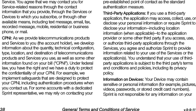38 General Terms and Conditions of Service v.9-9-11Service. You agree that we may contact you for Service-related reasons through the contact information that you provide, through the Services or Devices to which you subscribe, or through other available means, including text message, email, fax, recorded message, mobile, residential or business phone, or mail.CPNI: As we provide telecommunications products and Services to you (the account holder), we develop information about the quantity, technical configuration, type, location, and destination of telecommunications products and Services you use, as well as some other information found on your bill (“CPNI”). Under federal law, you have the right and we have a duty to protect the confidentiality of your CPNI. For example, we implement safeguards that are designed to protect your CPNI, including authentication procedures when you contact us. For some accounts with a dedicated Sprint representative, we may rely on contacting your pre-established point of contact as the standard authentication measure.Third-Party Applications: If you use a third-party application, the application may access, collect, use, or disclose your personal information or require Sprint to disclose your information—including location information (when applicable)—to the application provider or some other third party. If you access, use, or authorize third-party applications through the Services, you agree and authorize Sprint to provide information related to your use of the Services or the application(s). You understand that your use of third-party applications is subject to the third party’s terms and conditions and policies, including its privacy policy.Information on Devices: Your Device may contain sensitive or personal information (for example, pictures, videos, passwords, or stored credit card numbers). Sprint is not responsible for any information on your 