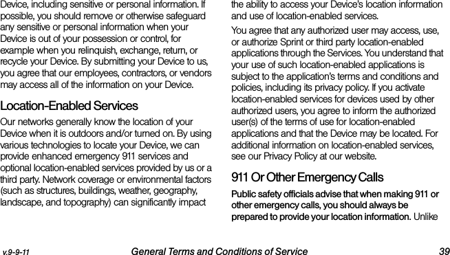 v.9-9-11 General Terms and Conditions of Service 39Device, including sensitive or personal information. If possible, you should remove or otherwise safeguard any sensitive or personal information when your Device is out of your possession or control, for example when you relinquish, exchange, return, or recycle your Device. By submitting your Device to us, you agree that our employees, contractors, or vendors may access all of the information on your Device.Location-Enabled Services Our networks generally know the location of your Device when it is outdoors and/or turned on. By using various technologies to locate your Device, we can provide enhanced emergency 911 services and optional location-enabled services provided by us or a third party. Network coverage or environmental factors (such as structures, buildings, weather, geography, landscape, and topography) can significantly impact the ability to access your Device’s location information and use of location-enabled services. You agree that any authorized user may access, use, or authorize Sprint or third party location-enabled applications through the Services. You understand that your use of such location-enabled applications is subject to the application’s terms and conditions and policies, including its privacy policy. If you activate location-enabled services for devices used by other authorized users, you agree to inform the authorized user(s) of the terms of use for location-enabled applications and that the Device may be located. For additional information on location-enabled services, see our Privacy Policy at our website.911 Or Other Emergency Calls Public safety officials advise that when making 911 or other emergency calls, you should always be prepared to provide your location information. Unlike 