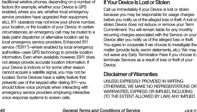 40 General Terms and Conditions of Service v.9-9-11traditional wireline phones, depending on a number of factors (for example, whether your Device is GPS enabled, where you are, whether local emergency service providers have upgraded their equipment, etc.), 911 operators may not know your phone number, your location, or the location of your Device. In certain circumstances, an emergency call may be routed to a state patrol dispatcher or alternative location set by local emergency service providers. Enhanced 911 service (“E911”)—where enabled by local emergency authorities—uses GPS technology to provide location information. Even when available, however, E911 does not always provide accurate location information. If your Device is indoors or for some other reason cannot acquire a satellite signal, you may not be located. Some Devices have a safety feature that prevents use of the keypad after dialing 911—you should follow voice prompts when interacting with emergency service providers employing interactive voice response systems to screen calls.If Your Device Is Lost or Stolen Call us immediately if your Device is lost or stolen because you may be responsible for usage charges before you notify us of the alleged loss or theft. A lost or stolen Device does not reduce or remove your Term Commitment. You will remain liable for any monthly recurring charges associated with the Service on your Device after you notify us of the alleged loss or theft. You agree to cooperate if we choose to investigate the matter (provide facts, sworn statements, etc.). We may not waive any Early Termination Fees if you choose to terminate Services as a result of loss or theft of your Device.Disclaimer of Warranties UNLESS EXPRESSLY PROVIDED IN WRITING OTHERWISE, WE MAKE NO REPRESENTATIONS OR WARRANTIES, EXPRESS OR IMPLIED, INCLUDING (TO THE EXTENT ALLOWED BY LAW) ANY IMPLIED 